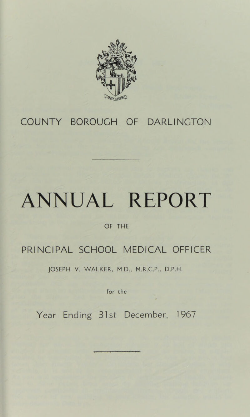COUNTY BOROUGH OF DARLINGTON ANNUAL REPORT OF THE PRINCIPAL SCHOOL MEDICAL OFFICER JOSEPH V. WALKER. M.D., M.R.C.P., D.P.H. for the Year Ending 31st December, 1967
