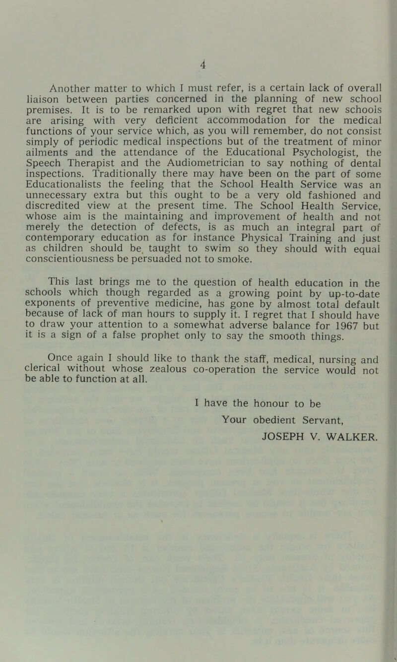 Another matter to which I must refer, is a certain lack of overall liaison between parties concerned in the planning of new school premises. It is to be remarked upon with regret that new schools are arising with very deficient accommodation for the medical functions of your service which, as you will remember, do not consist simply of periodic medical inspections but of the treatment of minor ailments and the attendance of the Educational Psychologist, the Speech Therapist and the Audiometrician to say nothing of dental inspections. Traditionally there may have been on the part of some Educationalists the feeling that the School Health Service was an unnecessary extra but this ought to be a very old fashioned and discredited view at the present time. The School Health Service, whose aim is the maintaining and improvement of health and not merely the detection of defects, is as much an integral part of contemporary education as for instance Physical Training and just as children should be, taught to swim so they should with equal conscientiousness be persuaded not to smoke. This last brings me to the question of health education in the schools which though regarded as a growing point by up-to-date exponents of preventive medicine, has gone by almost total default because of lack of man hours to supply it. I regret that I should have to draw your attention to a somewhat adverse balance for 1967 but it is a sign of a false prophet only to say the smooth things. Once again I should like to thank the staff, medical, nursing and clerical without whose zealous co-operation the service would not be able to function at all. I have the honour to be Your obedient Servant, JOSEPH V. WALKER.