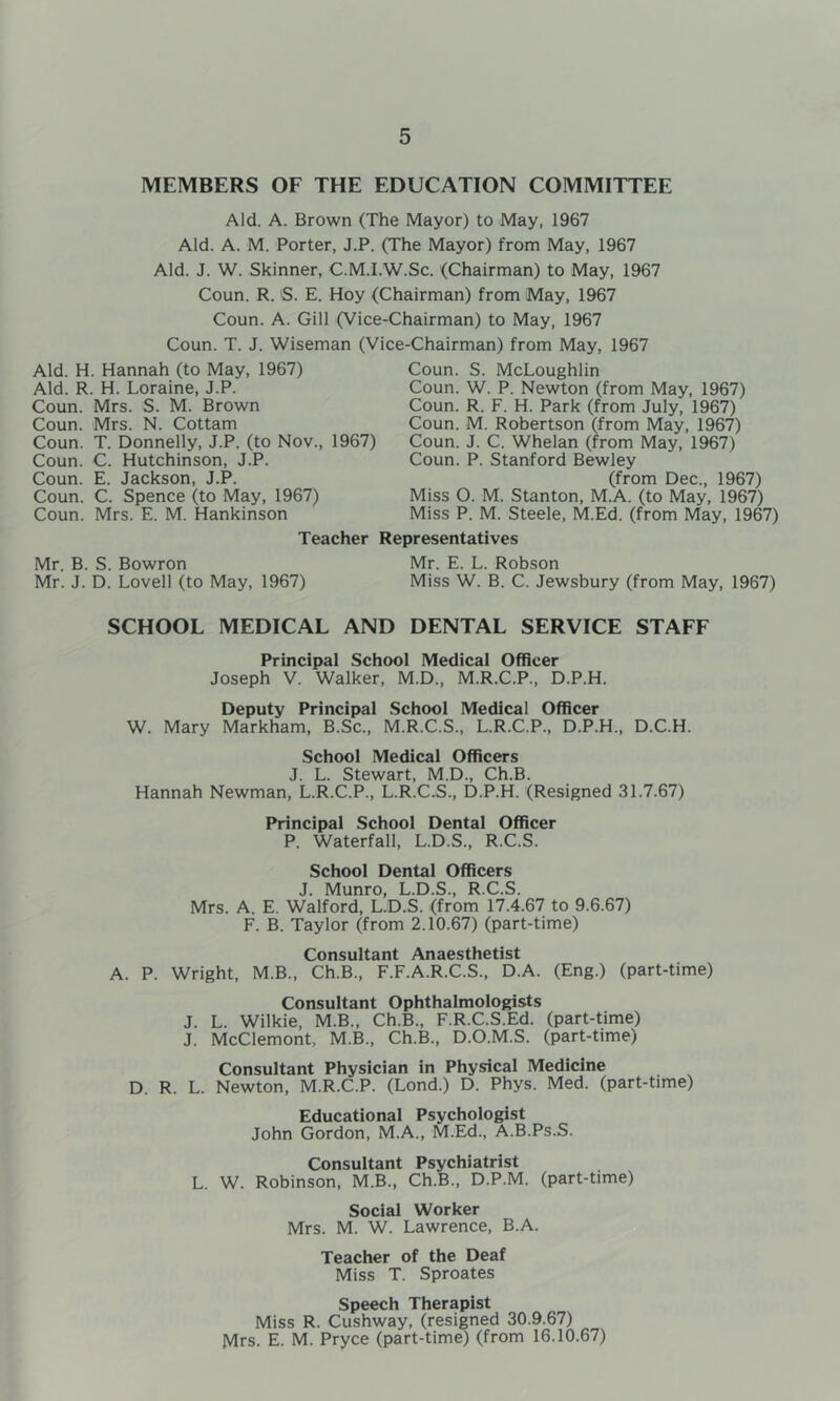 MEMBERS OF THE EDUCATION COMMITTEE Aid. A. Brown (The Mayor) to May, 1967 Aid. A. M. Porter, J.P. (The Mayor) from May, 1967 Aid. J. W. Skinner, C.M.I.W.Sc. (Chairman) to May, 1967 Coun. R. S. E. Hoy (Chairman) from May, 1967 Coun. A. Gill (Vice-Chairman) to May, 1967 Coun. T. J. Wiseman (Vice-Chairman) from May, 1967 Aid. H. Hannah (to May, 1967) Aid. R. H. Loraine, J.P. Coun. Mrs. S. M. Brown Coun. Mrs. N. Cottam Coun. T. Donnelly, J.P. (to Nov., 1967) Coun. C. Hutchinson, J.P. Coun. E. Jackson, J.P. Coun. C. Spence (to May, 1967) Coun. Mrs. E. M. Hankinson Coun. S. McLoughlin Coun. W. P. Newton (from May, 1967) Coun. R. F. H. Park (from July, 1967) Coun. M. Robertson (from May, 1967) Coun. J. C. Whelan (from May, 1967) Coun. P. Stanford Bewley (from Dec., 1967) Miss O. M. Stanton, M.A. (to May, 1967) Miss P. M. Steele, M.Ed. (from May, 1967) Teacher Representatives Mr. B. S. Bowron Mr. E. L. Robson Mr. J. D. Lovell (to May, 1967) Miss W. B. C. Jewsbury (from May, 1967) SCHOOL MEDICAL AND DENTAL SERVICE STAFF Principal School Medical Officer Joseph V. Walker, M.D., M.R.C.P., D.P.H. Deputy Principal School Medical Officer W. Mary Markham, B.Sc., M.R.C.S., L.R.C.P., D.P.H., D.C.H. School Medical Officers J. L. Stewart, M.D., Ch.B. Hannah Newman, L.R.C.P., L.R.C.S., D.P.H. (Resigned 31.7.67) Principal School Dental Officer P. Waterfall, L.D.S., R.C.S. School Dental Officers J. Munro, L.D.S., R.C.S. Mrs. A. E. Walford, L.D.S. (from 17.4.67 to 9.6.67) F. B. Taylor (from 2.10.67) (part-time) Consultant Anaesthetist A. P. Wright, M.B., Ch.B., F.F.A.R.C.S., D.A. (Eng.) (part-time) Consultant Ophthalmologists J. L. Wilkie, M.B., Ch.B., F.R.C.S.Ed. (part-time) J. McClemont, M.B., Ch.B., D.O.M.S. (part-time) Consultant Physician in Physical Medicine D. R. L. Newton, M.R.C.P. (Lond.) D. Phys. Med. (part-time) Educational Psychologist John Gordon, M.A., M.Ed., A.B.Ps.S. Consultant Psychiatrist L. W. Robinson, M.B., Ch.B., D.P.M. (part-time) Social Worker Mrs. M. W. Lawrence, B.A. Teacher of the Deaf Miss T. Sproates Speech Therapist Miss R. Cushway, (resigned 30.9.67) Mrs. E. M. Pryce (part-time) (from 16.10.67)