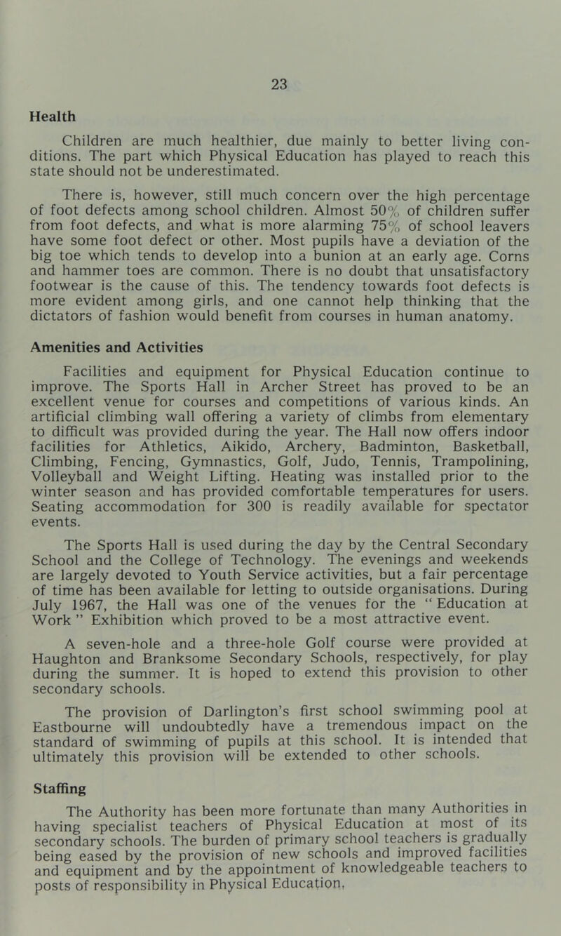 Health Children are much healthier, due mainly to better living con- ditions. The part which Physical Education has played to reach this state should not be underestimated. There is, however, still much concern over the high percentage of foot defects among school children. Almost 50% of children suffer from foot defects, and what is more alarming 75% of school leavers have some foot defect or other. Most pupils have a deviation of the big toe which tends to develop into a bunion at an early age. Corns and hammer toes are common. There is no doubt that unsatisfactory footwear is the cause of this. The tendency towards foot defects is more evident among girls, and one cannot help thinking that the dictators of fashion would benefit from courses in human anatomy. Amenities and Activities Facilities and equipment for Physical Education continue to improve. The Sports Hall in Archer Street has proved to be an excellent venue for courses and competitions of various kinds. An artificial climbing wall offering a variety of climbs from elementary to difficult was provided during the year. The Hall now offers indoor facilities for Athletics, Aikido, Archery, Badminton, Basketball, Climbing, Fencing, Gymnastics, Golf, Judo, Tennis, Trampolining, Volleyball and Weight Lifting. Heating was installed prior to the winter season and has provided comfortable temperatures for users. Seating accommodation for 300 is readily available for spectator events. The Sports Hall is used during the day by the Central Secondary School and the College of Technology. The evenings and weekends are largely devoted to Youth Service activities, but a fair percentage of time has been available for letting to outside organisations. During July 1967, the Hall was one of the venues for the “ Education at Work ” Exhibition which proved to be a most attractive event. A seven-hole and a three-hole Golf course were provided at Haughton and Branksome Secondary Schools, respectively, for play during the summer. It is hoped to extend this provision to other secondary schools. The provision of Darlington’s first school swimming pool at Eastbourne will undoubtedly have a tremendous impact on the standard of swimming of pupils at this school. It is intended that ultimately this provision will be extended to other schools. Staffing The Authority has been more fortunate than many Authorities in having specialist teachers of Physical Education at rnost of its secondary schools. The burden of primary school teachers is gradually being eased by the provision of new schools and improved facilities and equipment and by the appointment of knowledgeable teachers to posts of responsibility in Physical Education,
