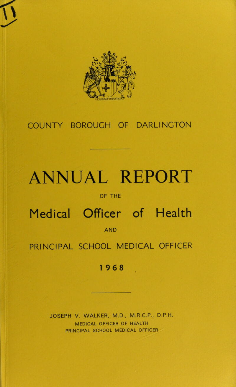At IN DUSTRTA COUNTY BOROUGH OF DARLINGTON ANNUAL REPORT OF THE Medical Officer of Health AND PRINCIPAL SCHOOL MEDICAL OFFICER 1968 JOSEPH V. WALKER, M.D., M.R.C.P., D.P.H. MEDICAL OFFICER OF HEALTH PRINCIPAL SCHOOL MEDICAL OFFICER