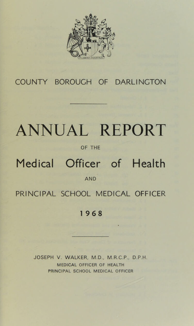 COUNTY BOROUGH OF DARLINGTON ANNUAL REPORT Medical OF THE Officer of Health AND PRINCIPAL SCHOOL MEDICAL OFFICER 1968 JOSEPH V. WALKER, M.D., M.R.C.P., D.P.H. MEDICAL OFFICER OF HEALTH PRINCIPAL SCHOOL MEDICAL OFFICER