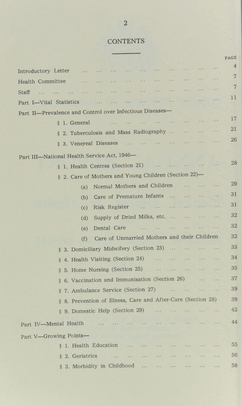 CONTENTS PAGE 4 Introductory Letter 7 Health Committee 7 Staff 11 Part I—Vital Statistics Part II—Prevalence and Control over Infectious Diseases . ... 17 § 1. General 21 § 2. Tuberculosis and Mass Radiography . r.. .26 § 3. Venqreal Diseases Part III—National Health Service Act, 1946— 28 § 1. Health Centres (Section 21) § 2. Care of Mothers and Young Children (Section 22)— (a) Normal Mothers and Children 29 (b) Care of Premature Infants 21 (c) Risk Register 21 (d) Supply of Dried Milks, etc 22 (e) Dental Care 22 (f) Care of Unmarried Mothers and their Children 32 § 3. Domiciliary Midwifery (Section 23) 33 § 4. Health Visiting (Section 24) 34 § 5. Home Nursing (Section 25) 35 § 6. Vaccination and Immunisation (Section 26) 37 § 7. Ambulance Service (Section 27) 39 § 8. Prevention of Illness, Care and After-Care (Section 28) 39 § 9. Domestic Help (Section 29) 42 Part IV—Mental Health 44 Part V—Growing Points— § 1. Health Education 55 § 2. Geriatrics 56 § 3. Morbidity in Childhood 58