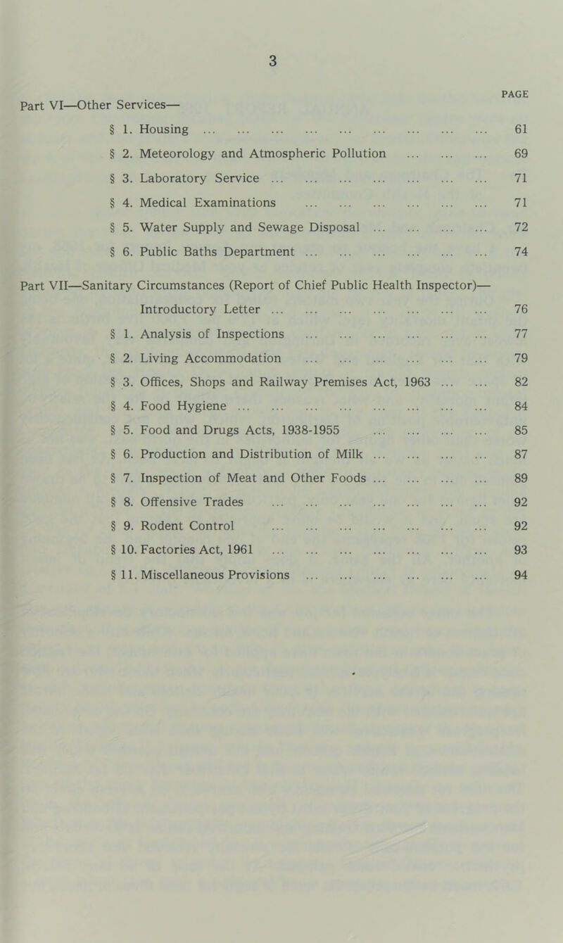 3 PAGE Part VI—Other Services— § 1. Housing 61 § 2. Meteorology and Atmospheric Pollution 69 § 3. Laboratory Service 71 § 4. Medical Examinations 71 § 5. Water Supply and Sewage Disposal 72 § 6. Public Baths Department 74 Part VII—Sanitary Circumstances (Report of Chief Public Health Inspector)— Introductory Letter 76 § 1. Analysis of Inspections 77 § 2. Living Accommodation 79 § 3. Offices, Shops and Railway Premises Act, 1963 82 § 4. Food Hygiene 84 § 5. Food and Drugs Acts, 1938-1955 85 § 6. Production and Distribution of Milk 87 § 7. Inspection of Meat and Other Foods 89 § 8. Offensive Trades 92 § 9. Rodent Control 92 § 10. Factories Act, 1961 93