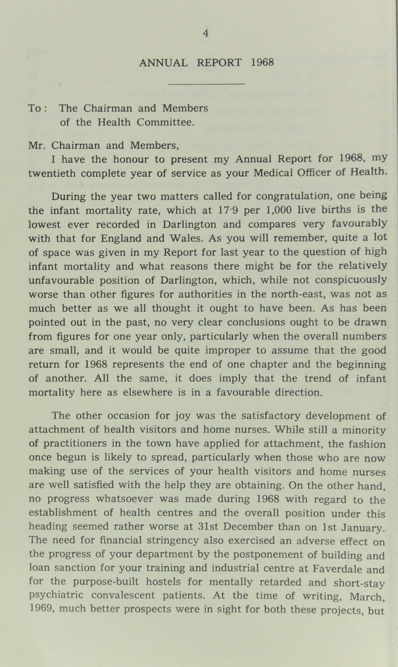 ANNUAL REPORT 1968 To : The Chairman and Members of the Health Committee. Mr, Chairman and Members, I have the honour to present my Annual Report for 1968, my twentieth complete year of service as your Medical Officer of Health. ) During the year two matters called for congratulation, one being the infant mortality rate, which at 17-9 per 1,000 live births is the lowest ever recorded in Darlington and compares very favourably with that for England and Wales. As you will remember, quite a lot of space was given in my Report for last year to the question of high infant mortality and what reasons there might be for the relatively unfavourable position of Darlington, which, while not conspicuously worse than other figures for authorities in the north-east, was not as much better as we all thought it ought to have been. As has been pointed out in the past, no very clear conclusions ought to be drawn from figures for one year only, particularly when the overall numbers are small, and it would be quite improper to assume that the good return for 1968 represents the end of one chapter and the beginning of another. All the same, it does imply that the trend of infant mortality here as elsewhere is in a favourable direction. The other occasion for joy was the satisfactory development of attachment of health visitors and home nurses. While still a minority of practitioners in the town have applied for attachment, the fashion once begun is likely to spread, particularly when those who are now making use of the services of your health visitors and home nurses are well satisfied with the help they are obtaining. On the other hand, no progress whatsoever was made during 1968 with regard to the establishment of health centres and the overall position under this heading seemed rather worse at 31st December than on 1st January. The need for financial stringency also exercised an adverse effect on the progress of your department by the postponement of building and loan sanction for your training and industrial centre at Faverdale and for the purpose-built hostels for mentally retarded and short-stay psychiatric convalescent patients. At the time of writing, March, 1969, much better prospects were in sight for both these projects, but