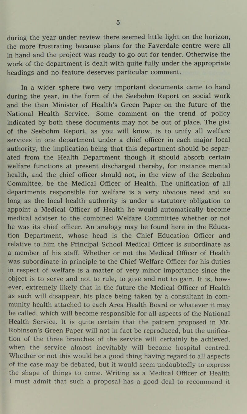during the year under review there seemed little light on the horizon, the more frustrating because plans for the Faverdale centre were all in hand and the project was ready to go out for tender. Otherwise the work of the department is dealt with quite fully under the appropriate headings and no feature deserves particular comment. In a wider sphere two very important documents came to hand during the year, in the form of the Seebohm Report on social work and the then Minister of Health’s Green Paper on the future of the National Health Service. Some comment on the trend of policy indicated by both these documents may not be out of place. The gist of the Seebohm Report, as you will know, is to unify all welfare services in one department under a chief officer in each major local authority, the implication being that this department should be separ- ated from the Health Department though it should absorb certain welfare functions at present discharged thereby, for instance mental health, and the chief officer should not, in the view of the Seebohm Committee, be the Medical Officer of Health. The unification of all departments responsible for welfare is a very obvious need and so long as the local health authority is under a statutory obligation to appoint a Medical Officer of Health he would automatically become medical adviser to the combined Welfare Committee whether or not he was its chief officer. An analogy may be found here in the Educa- tion Department, whose head is the Chief Education Officer and relative to him the Principal School Medical Officer is subordinate as a member of his staff. Whether or not the Medical Officer of Health was subordinate in principle to the Chief Welfare Officer for his duties in respect of welfare is a matter of very minor importance since the object is to serve and not to rule, to give and not to gain. It is, how- ever, extremely likely that in the future the Medical Officer of Health as such will disappear, his place being taken by a consultant in com- munity health attached to each Area Health Board or whatever it may be called, which will become responsible for all aspects of the National Health Service. It is quite certain that the pattern proposed in Mr. Robinson’s Green Paper will not in fact be reproduced, but the unifica- tion of the three branches of the service will certainly be achieved, when the service almost inevitably will become hospital centred. Whether or not this would be a good thing having regard to all aspects of the case may be debated, but it would seem undoubtedly to express the shape of things to come. Writing as a Medical Officer of Health I must admit that such a proposal has a good deal to recommend it