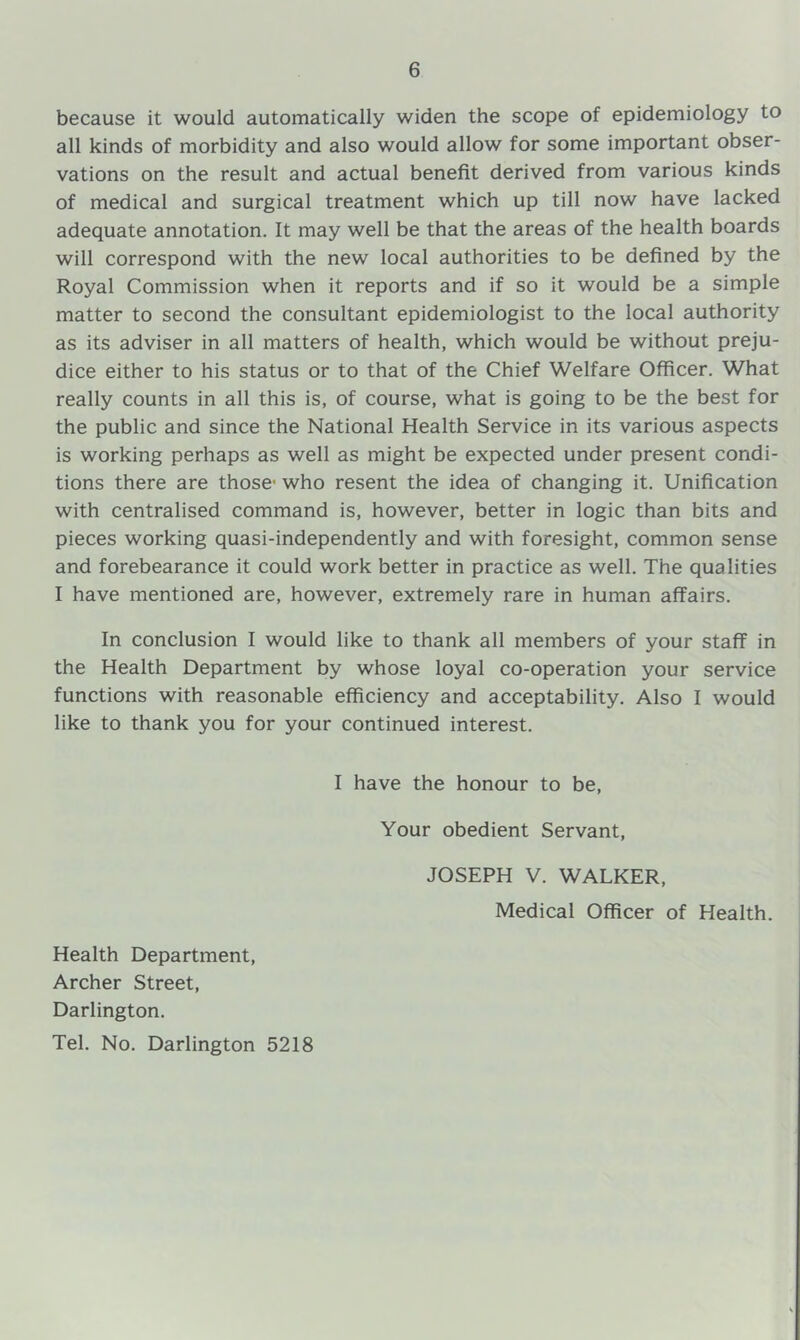 because it would automatically widen the scope of epidemiology to all kinds of morbidity and also would allow for some important obser- vations on the result and actual benefit derived from various kinds of medical and surgical treatment which up till now have lacked adequate annotation. It may well be that the areas of the health boards will correspond with the new local authorities to be defined by the Royal Commission when it reports and if so it would be a simple matter to second the consultant epidemiologist to the local authority as its adviser in all matters of health, which would be without preju- dice either to his status or to that of the Chief Welfare Officer. What really counts in all this is, of course, what is going to be the best for the public and since the National Health Service in its various aspects is working perhaps as well as might be expected under present condi- tions there are those* who resent the idea of changing it. Unification with centralised command is, however, better in logic than bits and pieces working quasi-independently and with foresight, common sense and forebearance it could work better in practice as well. The qualities I have mentioned are, however, extremely rare in human affairs. In conclusion I would like to thank all members of your staff in the Health Department by whose loyal co-operation your service functions with reasonable efficiency and acceptability. Also I would like to thank you for your continued interest. I have the honour to be. Your obedient Servant, JOSEPH V. WALKER, Medical Officer of Health. Health Department, Archer Street, Darlington. Tel. No. Darlington 5218