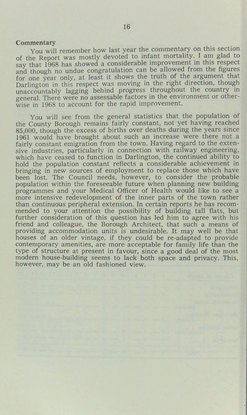 Commentary You will remember how last year the commentary on this section of the Report was mostly devoted to infant mortality. I am glad to say that 1968 has showed a considerable improvement in this respect and though no undue congratulation can be allowed from the figures for one year only, at least it shows the truth of the argument that Darlington in this respect was moving in the right direction, though unaccountably lagging behind progress throughout the country in general. There were no assessable factors in the environment or other- wise in 1968 to account for the rapid improvement. You will see from the general statistics that the population of the County Borough remains fairly constant, not yet having reached 85,000, though the excess of births over deaths during the years since 1961 would have brought about such an increase were there not a fairly constant emigration from the town. Having regard to the exten- sive industries, particularly in connection with railway engineering, which have ceased to function in Darlington, the continued ability to hold the population constant reflects a considerable achievement in bringing in new sources of employment to replace those which have been lost. The Council needs, however, to consider the probable population within the foreseeable future when planning new building programmes and your Medical Officer of Health would like to see a more intensive redevelopment of the inner parts of the town rather than continuous peripheral extension. In certain reports he has recom- mended to your attention the possibility of building tall flats, but further consideration of this question has led him to agree with his friend and colleague, the Borough Architect, that such a means of providing accommodation units is undesirable. It may well be that houses of an older vintage, if they could be re-adapted to provide contemporary amenities, are more acceptable for family life than the type of structure at present in favour, since a good deal of the most modern house-building seems to lack both space and privacy. This, however, may be an old fashioned view.