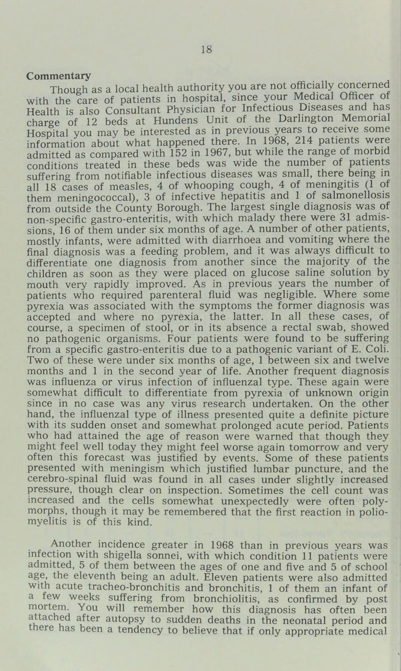 Commentary Though as a local health authority you are not officially concerned with the care of patients in hospital, since your Medical Officer of Health is also Consultant Physician for Infectious Diseases and has charge of 12 beds at Hundens Unit of the Darlington Memorial Hospital you may be interested as in previous years to receive some information about what happened there. In 1968, 214 patients were admitted as compared with 152 in 1967, but while the range of morbid conditions treated in these beds was wide the number of patients suffering from notifiable infectious diseases was small, there being in all 18 cases of measles, 4 of whooping cough, 4 of meningitis (1 of them meningococcal), 3 of infective hepatitis and 1 of salmonellosis from outside the County Borough. The largest single diagnosis was of non-specific gastro-enteritis, with which malady there were 31 admis- sions, 16 of them under six months of age. A number of other patients, mostly infants, were admitted with diarrhoea and vomiting where the final diagnosis was a feeding problem, and it was always difficult to differentiate one diagnosis from another since the majority of the children as soon as they were placed on glucose saline solution by mouth very rapidly improved. As in previous years the number of patients who required parenteral fluid was negligible. Where some pyrexia was associated with the symptoms the former diagnosis was accepted and where no pyrexia, the latter. In all these cases, of course, a specimen of stool, or in its absence a rectal swab, showed no pathogenic organisms. Four patients were found to be suffering from a specific gastro-enteritis due to a pathogenic variant of E. Coli. Two of these were under six months of age, 1 between six and twelve months and 1 in the second year of life. Another frequent diagnosis was influenza or virus infection of influenzal type. These again were somewhat difficult to differentiate from pyrexia of unknown origin since in no case was any virus research undertaken. On the other hand, the influenzal type of illness presented quite a definite picture with its sudden onset and somewhat prolonged acute period. Patients who had attained the age of reason were warned that though they might feel well today they might feel worse again tomorrow and very often this forecast was justified by events. Some of these patients presented with meningism which justified lumbar puncture, and the cerebro-spinal fluid was found in all cases under slightly increased pressure, though clear on inspection. Sometimes the cell count was increased and the cells somewhat unexpectedly were often poly- morphs, though it may be remembered that the first reaction in polio- myelitis is of this kind. Another incidence greater in 1968 than in previous years was infection with shigella sonnei, with which condition 11 patients were admitted, 5 of them between the ages of one and five and 5 of school age, the eleventh being an adult. Eleven patients were also admitted with acute tracheo-bronchitis and bronchitis, 1 of them an infant of a few weeks suffering from bronchiolitis, as confirmed by post mortem. You will remember how this diagnosis has often been attached after autopsy to sudden deaths in the neonatal period and there has been a tendency to believe that if only appropriate medical