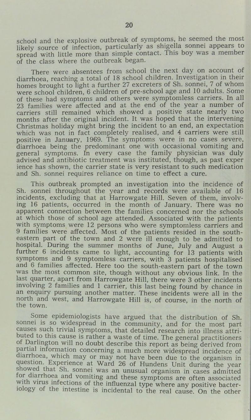 school and the explosive outbreak of symptoms, he seemed the most likely source of infection, particularly as shigella sonnei appears to spread with little more than simple contact. This boy was a member of the class where the outbreak began. There were absentees from school the next day on account of diarrhoea, reaching a total of 18 school children. Investigation in their homes brought to light a further 27 excreters of Sh. sonnei, 7 of whom were school children, 6 children of pre-school age and 10 adults. Some of these had symptoms and others were symptomless carriers. In all 23 families were affected and at the end of the year a number of carriers still remained which showed a positive state nearly two months after the original incident. It was hoped that the intervening Christmas holiday might bring the incident to an end, an expectation which was not in fact completely realised, and 4 carriers were still positive in January, 1969. The symptoms were in no cases severe, diarrhoea being the predominant one with occasional vomiting and general symptoms. In every case the family physician was duly advised and antibiotic treatment was instituted, though, as past exper ience has shown, the carrier state is very resistant to such medication and Sh. sonnei requires reliance on time to effect a cure. This outbreak prompted an investigation into the incidence of Sh. sonnei throughout the year and records were available of 16 incidents, excluding that at Harrowgate Hill. Seven of them, involv- ing 16 patients, occurred in the month of January. There was no apparent connection between the families concerned nor the schools at which those of school age attended. Associated with the patients with symptoms were 12 persons who were symptomless carriers and 9 families were affected. Most of the patients resided in the south- eastern part of the town and 2 were ill enough to be admitted to hospital. During the summer months of June, July and August a further 6 incidents came to light, accounting for 13 patients with symptoms and 9 symptomless carriers, with 3 patients hospitalised and 6 families affected. Here too the south-eastern part of the town was the most common site, though without any obvious link. In the last quarter, apart from Harrowgate Hill, there were 3 other incidents involving 2 families and 1 carrier, this last being found by chance in an enquiry pursuing another matter. These incidents were all in the north and west, and Harrowgate Hill is, of course, in the north of the town. Some epidemiologists have argued that the distribution of Sh. sonnei is so widespread in the community, and for the most part causes such trivial symptoms, that detailed research into illness attri- f cause is rather a waste of time. The general practitioners of Darlington will no doubt describe this report as being derived from partial information concerning a much more widespread incidence of diarrhoea, which may or may not have been due to the organism in question. Experience at Ward 26 of Hundens Unit during the year snowed that Sh. sonnei was an unusual organism in cases admitted tor diarrhoea and vomiting and these symptoms are often associated with virus infections of the influenzal type where any positive bacter- iology of the intestine is incidental to the real cause. On the other