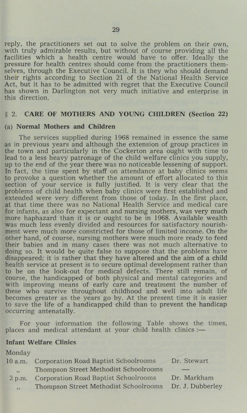 reply, the practitioners set out to solve the problem on their own, with truly admirable results, but without of course providing all the facilities which a health centre would have to offer. Ideally the pressure for health centres should come from the practitioners them- selves, through the Executive Council. It is they who should demand their rights according to Section 21 of the National Health Service Act, but it has to be admitted with regret that the Executive Council has shown in Darlington not very much initiative and enterprise in this direction. § 2. CARE OF MOTHERS AND YOUNG CHILDREN (Section 22) (a) Normal Mothers and Children The services supplied during 1968 remained in essence the same as in previous years and although the extension of group practices in the town and particularly in the Cockerton area ought with time to lead to a less heavy patronage of the child welfare clinics you supply, up to the end of the year there was no noticeable lessening of support. In fact, the time spent by staff on attendance at baby clinics seems to provoke a question whether the amount of effort allocated to this section of your service is fully justified. It is very clear that the problems of child health when baby clinics were first established and extended were very different from those of today. In the first place, at that time there was no National Health Service and medical care for infants, as also for expectant and nursing mothers, was very much more haphazard than it is or ought to be in 1968. Available wealth was much less evenly divided and resources for satisfactory nourish- ment were much more constricted for those of limited income. On the other hand, of course, nursing mothers were much more ready to feed their babies and in many cases there was not much alternative to doing so. It would be quite false to suppose that the problems have disappeared; it is rather that they have altered and the aim of a child health service at present is to secure optimal development rather than to be on the look-out for medical defects. There still remain, of course, the handicapped of both physical and mental categories and with improving means of early care and treatment the number of these who survive throughout childhood and well into adult life becomes greater as the years go by. At the present time it is easier to save the life of a handicapped child than to prevent the handicap occurring antenatally. For your information the following Table shows the times, places and medical attendant at your child health clinics :— Infant Welfare Clinics Monday 10 a.m. Corporation Road Baptist Schoolrooms Dr. Stewart „ Thompson Street Methodist Schoolrooms — 2 p.m. Corporation Road Baptist Schoolrooms Dr. Markham ,, Thompson Street Methodist Schoolrooms Dr. J. Dubberley