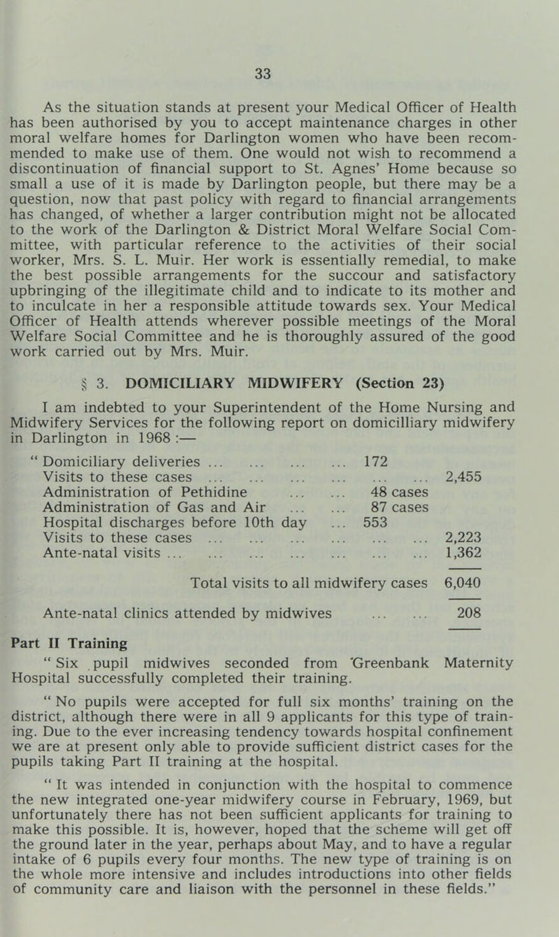 As the situation stands at present your Medical Officer of Health has been authorised by you to accept maintenance charges in other moral welfare homes for Darlington women who have been recom- mended to make use of them. One would not wish to recommend a discontinuation of financial support to St. Agnes’ Home because so small a use of it is made by Darlington people, but there may be a question, now that past policy with regard to financial arrangements has changed, of whether a larger contribution might not be allocated to the work of the Darlington & District Moral Welfare Social Com- mittee, with particular reference to the activities of their social worker, Mrs. S. L. Muir. Her work is essentially remedial, to make the best possible arrangements for the succour and satisfactory upbringing of the illegitimate child and to indicate to its mother and to inculcate in her a responsible attitude towards sex. Your Medical Officer of Health attends wherever possible meetings of the Moral Welfare Social Committee and he is thoroughly assured of the good work carried out by Mrs. Muir. § 3. DOMICILIARY MIDWIFERY (Section 23) I am indebted to your Superintendent of the Home Nursing and Midwifery Services for the following report on domicilliary midwifery in Darlington in 1968 :— Domiciliary deliveries 172 Visits to these cases Administration of Pethidine 48 cases 2,455 Administration of Gas and Air 87 cases Hospital discharges before 10th day Visits to these cases 553 2,223 Ante-natal visits 1,362 Total visits to all midwifery cases 6,040 Ante-natal clinics attended by midwives 208 II Training “ Six pupil midwives seconded from 'Greenbank Maternity Hospital successfully completed their training. “ No pupils were accepted for full six months’ training on the district, although there were in all 9 applicants for this type of train- ing. Due to the ever increasing tendency towards hospital confinement we are at present only able to provide sufficient district cases for the pupils taking Part II training at the hospital. “ It was intended in conjunction with the hospital to commence the new integrated one-year midwifery course in February, 1969, but unfortunately there has not been sufficient applicants for training to make this possible. It is, however, hoped that the scheme will get off the ground later in the year, perhaps about May, and to have a regular intake of 6 pupils every four months. The new type of training is on the whole more intensive and includes introductions into other fields of community care and liaison with the personnel in these fields.”