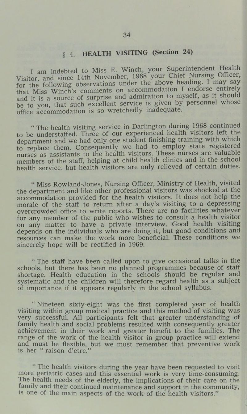 § 4. HEALTH VISITING (Section 24) I am indebted to Miss E. Winch, your Superintendent Health Visitor, and since 14th November, 1968 your Chief Nursing Officer, for the following observations under the above heading. I may say that Miss Winch’s comments on accommodation I endorse entirely and it is a source of surprise and admiration to myself, as it should be to you, that such excellent service is given by personnel whose office accommodation is so wretchedly inadequate. “The health visiting service in Darlington during 1968 continued to be understaffed. Three of our experienced health visitors left the department and we had only one student finishing training with which to replace them. Consequently we had to employ state registered nurses as assistants to the health visitors. These nurses are valuable members of the staff, helping at child health clinics and in the school health service, but health visitors are only relieved of certain duties. “ Miss Rowland-Jones, Nursing Officer, Ministry of Health, visited the department and like other professional visitors was shocked at the accommodation provided for the health visitors. It does not help the morale of the staff to return after a day’s visiting to a depressing overcrowded office to write reports. There are no facilities whatever for any member of the public who wishes to consult a health visitor on any matter to have a private interview. Good health visiting depends on the individuals who are doing it, but good conditions and resources can make the work more beneficial. These conditions we sincerely hope will be rectified in 1969. “ The staff have been called upon to give occasional talks in the schools, but there has been no planned programmes because of staff shortage. Health education in the schools should be regular and systematic and the children will therefore regard health as a subject of importance if it appears regularly in the school syllabus. “ Nineteen sixty-eight was the first completed year of health visiting within group medical practice and this method of visiting was very successful. All participants felt that greater understanding of family health and social problems resulted with consequently greater achievement in their work and greater benefit to the families. The range of the work of the health visitor in group practice will extend and must be flexible, but we must remember that preventive work is her “ raison d’etre.” “ The health visitors during the year have been requested to visit more geriatric cases and this essential work is very time-consuming. The health needs of the elderly, the implications of their care on the family and their continued maintenance and support in the community, is one of the main aspects of the work of the health visitors.”