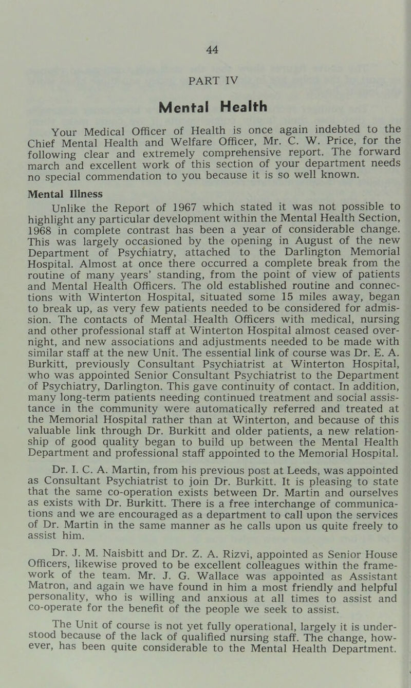 PART IV Mental Health Your Medical Officer of Health is once again indebted to the Chief Mental Health and Welfare Officer, Mr. C. W. Price, for the following clear and extremely comprehensive report. The forward march and excellent work of this section of your department needs no special commendation to you because it is so well known. Mental Illness Unlike the Report of 1967 which stated it was not possible to highlight any particular development within the Mental Health Section, 1968 in complete contrast has been a year of considerable change. This was largely occasioned by the opening in August of the new Department of Psychiatry, attached to the Darlington Memorial Hospital. Almost at once there occurred a complete break from the routine of many years’ standing, from the point of view of patients and Mental Health Officers. The old established routine and connec- tions with Winterton Hospital, situated some 15 miles away, began to break up, as very few patients needed to be considered for admis- sion. The contacts of Mental Health Officers with medical, nursing and other professional staff at Winterton Hospital almost ceased over- night, and new associations and adjustments needed to be made with similar staff at the new Unit. The essential link of course was Dr. E. A. Burkitt, previously Consultant Psychiatrist at Winterton Hospital, who was appointed Senior Consultant Psychiatrist to the Department of Psychiatry, Darlington. This gave continuity of contact. In addition, many long-term patients needing continued treatment and social assis- tance in the community were automatically referred and treated at the Memorial Hospital rather than at Winterton, and because of this valuable link through Dr. Burkitt and older patients, a new relation- ship of good quality began to build up between the Mental Health Department and professional staff appointed to the Memorial Hospital. Dr. I. C. A. Martin, from his previous post at Leeds, was appointed as Consultant Psychiatrist to join Dr. Burkitt. It is pleasing to state that the same co-operation exists between Dr. Martin and ourselves as exists with Dr. Burkitt. There is a free interchange of communica- tions and we are encouraged as a department to call upon the services of Dr. Martin in the same manner as he calls upon us quite freely to assist him. Dr. J. M. Naisbitt and Dr. Z. A. Rizvi, appointed as Senior House Officers, likewise proved to be excellent colleagues within the frame- work of the team. Mr. J. G. Wallace was appointed as Assistant Matron, and again we have found in him a most friendly and helpful personality, who is willing and anxious at all times to assist and co-operate for the benefit of the people we seek to assist. The Unit of course is not yet fully operational, largely it is under- stood because of the lack of qualified nursing staff. The change, how- ever, has been quite considerable to the Mental Health Department.