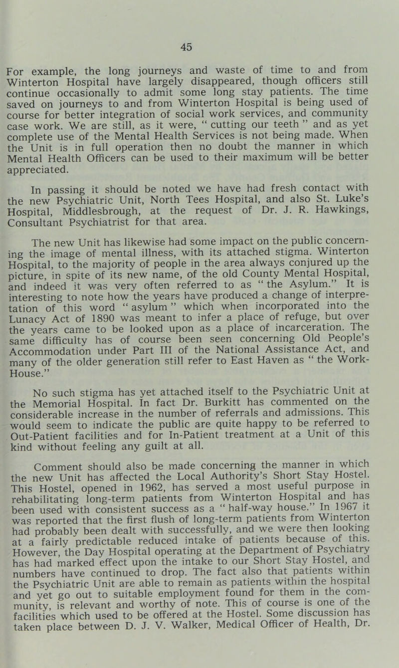 For example, the long journeys and waste of time to and from Winterton Hospital have largely disappeared, though officers still continue occasionally to admit some long stay patients. The time saved on journeys to and from Winterton Hospital is being used of course for better integration of social work services, and community case work. We are still, as it were, “ cutting our teeth ” and as yet complete use of the Mental Health Services is not being made. When the Unit is in full operation then no doubt the manner in which Mental Health Officers can be used to their maximum will be better appreciated. In passing it should be noted we have had fresh contact with the new Psychiatric Unit, North Tees Hospital, and also St. Luke’s Hospital, Middlesbrough, at the request of Dr. J. R. Hawkings, Consultant Psychiatrist for that area. The new Unit has likewise had some impact on the public concern- ing the image of mental illness, with its attached stigma. Winterton Hospital, to the majority of people in the area always conjured up the picture, in spite of its new name, of the old County Mental Hospital, and indeed it was very often referred to as “ the Asyluni.” It is interesting to note how the years have produced a change of interpre- tation of this word “ asylum ” which when incorporated into the Lunacy Act of 1890 was meant to infer a place of refuge, but over the years came to be looked upon as a place of incarceration. The same difficulty has of course been seen concerning Old People’s Accommodation under Part III of the National Assistance Act, and many of the older generation still refer to East Haven as “ the Work- House.” No such stigma has yet attached itself to the Psychiatric Unit at the Memorial Hospital. In fact Dr. Burkitt has commented on the considerable increase in the number of referrals and admissions. This would seem to indicate the public are quite happy to be referred to Out-Patient facilities and for In-Patient treatment at a Unit of this kind without feeling any guilt at all. Comment should also be made concerning the manner in which the new Unit has affected the Local Authority’s Short Stay Hostel. This Hostel, opened in 1962, has served a most useful purpose in rehabilitating long-term patients from Winterton Hospital and has been used with consistent success as a “half-way house.’ In 1967 it was reported that the first flush of long-term patients from Winterton had probably been dealt with successfully, and we were then looking at a fairly predictable reduced intake of patients because of this. However, the Day Hospital operating at the Department of Psychiatry has had marked effect upon the intake to our Short Stay Hostel, and numbers have continued to drop. The fact also that patients within the Psychiatric Unit are able to remain as patients within the hospital and yet go out to suitable employment found for them in the com- munity, is relevant and worthy of note. This of course is one^ of the facilities which used to be offered at the Hostel. Some discussion has taken place between D. J. V. ^Valker, Medical Officer of Health, Dr.
