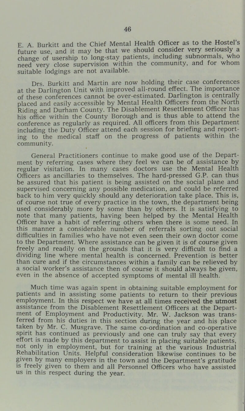 E A Burkitt and the Chief Mental Health Officer as to the Hostel s future use, and it may be that we should consider very seriously a change of usership to long-stay patients, including subnormals, who need very close supervision within the community, and for whom suitable lodgings are not available. Drs. Burkitt and Martin are now holding their case conferences at the Darlington Unit with improved all-round effect. The importance of these conferences cannot be over-estimated. Darlington is centrally placed and easily accessible by Mental Health Officers from the North Riding and Durham County. The Disablement Resettlement Officer has his office within the County Borough and is thus able to attend the conference as regularly as required. All officers from this Department including the Duty Officer attend each session for briefing and report- ing to the medical staff on the progress of patients within the community. € General Practitioners continue to make good use of the Depart- ment by referring cases where they feel we can be of assistance by regular visitation. In many cases doctors use the Mental Health Officers as ancillaries to themselves. The hard-pressed G.P. can thus be assured that his patient is being assisted on the social plane and supervised concerning any possible medication, and could be referred back to him very quickly should any deterioration take place. This is, of course not true of every practice in the town, the department being used considerably more by some than by others. It is satisfying to note that many patients, having been helped by the Mental Health Officer have a habit of referring others when there is some need. In this manner a considerable number of referrals sorting out social difficulties in families who have not even seen their own doctor come to the Department. Where assistance can be given it is of course given freely and readily on the grounds that it is very difficult to find a dividing line where mental health is concerned. Prevention is better than cure and if the circumstances within a family can be relieved by a social worker’s assistance then of course it should always be given, even in the absence of accepted symptoms of mental ill health. Much time was again spent in obtaining suitable employment for patients and in assisting some patients to return to their previous employment. In this respect we have at all times received the utmost assistance from the Disablement Resettlement Officers at the Depart- ment of Employment and Productivity. Mr. W. Jackson was trans- ferred from his duties in this section during the year and his place taken by Mr. C. Musgrave. The same co-ordination and co-operative spirit has continued as previously and one can truly say that every effort is made by this department to assist in placing suitable patients, not only in employment, but for training at the various Industrial Rehabilitation Units. Helpful consideration likewise continues to be given by many employers in the town and the Department’s gratitude is freely given to them and all Personnel Officers who have assisted us in this respect during the year.