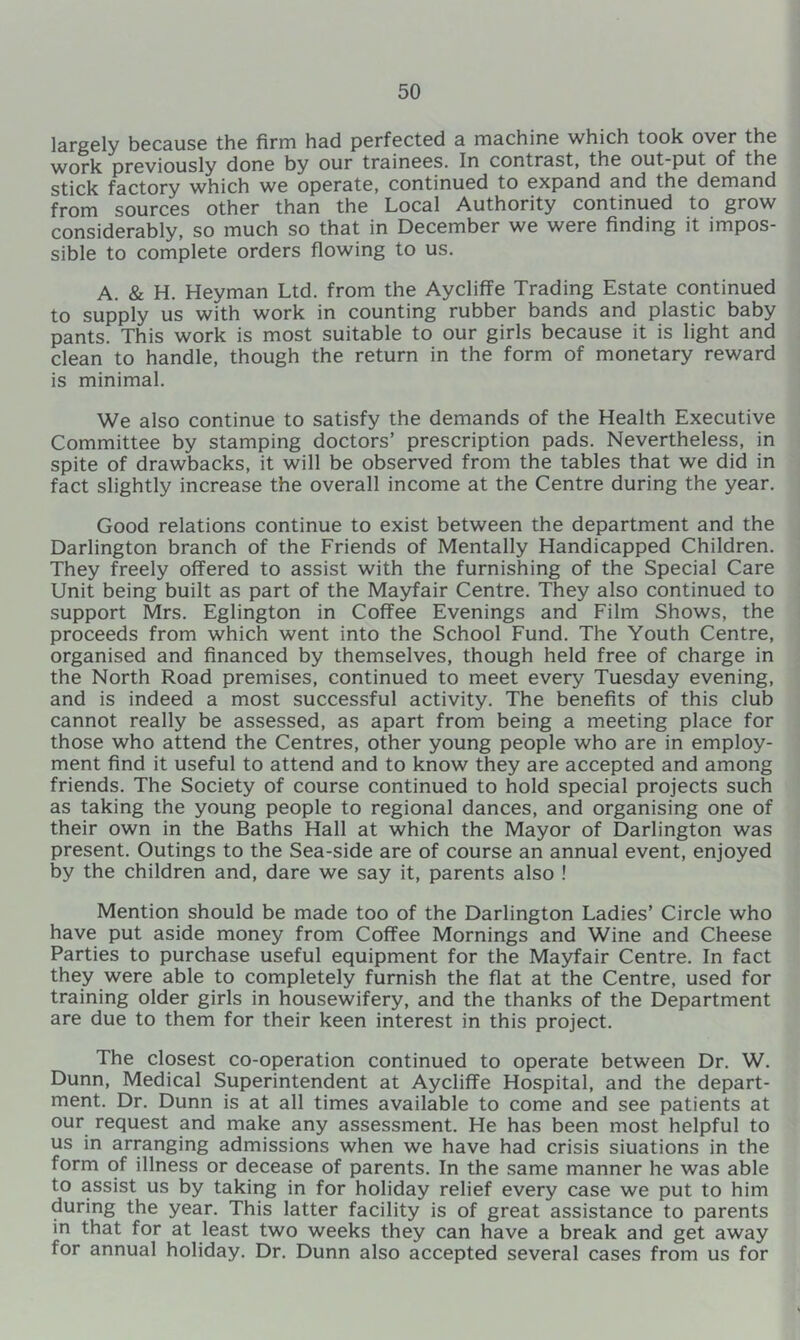 largely because the firm had perfected a machine which took over the work previously done by our trainees. In contrast, the out-put of the stick factory which we operate, continued to expand and the demand from sources other than the Local Authority continued to grow considerably, so much so that in December we were finding it impos- sible to complete orders flowing to us. A. & H. Heyman Ltd. from the Aycliffe Trading Estate continued to supply us with work in counting rubber bands and plastic baby pants. This work is most suitable to our girls because it is light and clean to handle, though the return in the form of monetary reward is minimal. We also continue to satisfy the demands of the Health Executive Committee by stamping doctors’ prescription pads. Nevertheless, in spite of drawbacks, it will be observed from the tables that we did in fact slightly increase the overall income at the Centre during the year. Good relations continue to exist between the department and the Darlington branch of the Friends of Mentally Handicapped Children. They freely offered to assist with the furnishing of the Special Care Unit being built as part of the Mayfair Centre. They also continued to support Mrs. Eglington in Coffee Evenings and Film Shows, the proceeds from which went into the School Fund. The Youth Centre, organised and financed by themselves, though held free of charge in the North Road premises, continued to meet every Tuesday evening, and is indeed a most successful activity. The benefits of this club cannot really be assessed, as apart from being a meeting place for those who attend the Centres, other young people who are in employ- ment find it useful to attend and to know they are accepted and among friends. The Society of course continued to hold special projects such as taking the young people to regional dances, and organising one of their own in the Baths Hall at which the Mayor of Darlington was present. Outings to the Sea-side are of course an annual event, enjoyed by the children and, dare we say it, parents also ! Mention should be made too of the Darlington Ladies’ Circle who have put aside money from Coffee Mornings and Wine and Cheese Parties to purchase useful equipment for the Mayfair Centre. In fact they were able to completely furnish the flat at the Centre, used for training older girls in housewifery, and the thanks of the Department are due to them for their keen interest in this project. The closest co-operation continued to operate between Dr. W. Dunn, Medical Superintendent at Aycliffe Hospital, and the depart- ment. Dr. Dunn is at all times available to come and see patients at our request and make any assessment. He has been most helpful to us in arranging admissions when we have had crisis siuations in the form of illness or decease of parents. In the same manner he was able to assist us by taking in for holiday relief every case we put to him during the year. This latter facility is of great assistance to parents in that for at least two weeks they can have a break and get away for annual holiday. Dr. Dunn also accepted several cases from us for