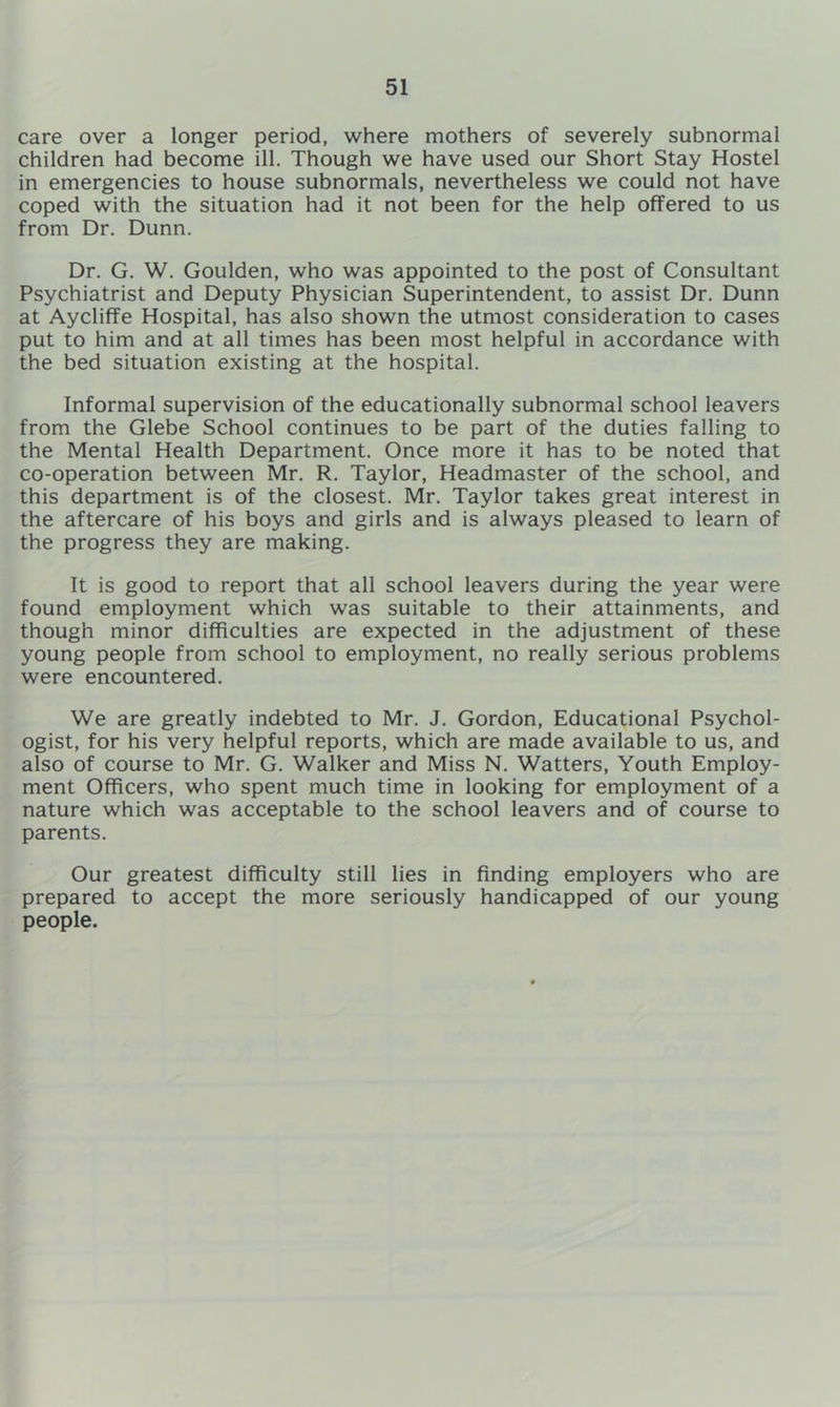 care over a longer period, where mothers of severely subnormal children had become ill. Though we have used our Short Stay Hostel in emergencies to house subnormals, nevertheless we could not have coped with the situation had it not been for the help offered to us from Dr. Dunn. Dr. G. W. Goulden, who was appointed to the post of Consultant Psychiatrist and Deputy Physician Superintendent, to assist Dr. Dunn at Aycliffe Hospital, has also shown the utmost consideration to cases put to him and at all times has been most helpful in accordance with the bed situation existing at the hospital. Informal supervision of the educationally subnormal school leavers from the Glebe School continues to be part of the duties falling to the Mental Health Department. Once more it has to be noted that co-operation between Mr. R. Taylor, Headmaster of the school, and this department is of the closest. Mr. Taylor takes great interest in the aftercare of his boys and girls and is always pleased to learn of the progress they are making. It is good to report that all school leavers during the year were found employment which was suitable to their attainments, and though minor difficulties are expected in the adjustment of these young people from school to employment, no really serious problems were encountered. We are greatly indebted to Mr. J. Gordon, Educational Psychol- ogist, for his very helpful reports, which are made available to us, and also of course to Mr. G. Walker and Miss N. Watters, Youth Employ- ment Officers, who spent much time in looking for employment of a nature which was acceptable to the school leavers and of course to parents. Our greatest difficulty still lies in finding employers who are prepared to accept the more seriously handicapped of our young people.