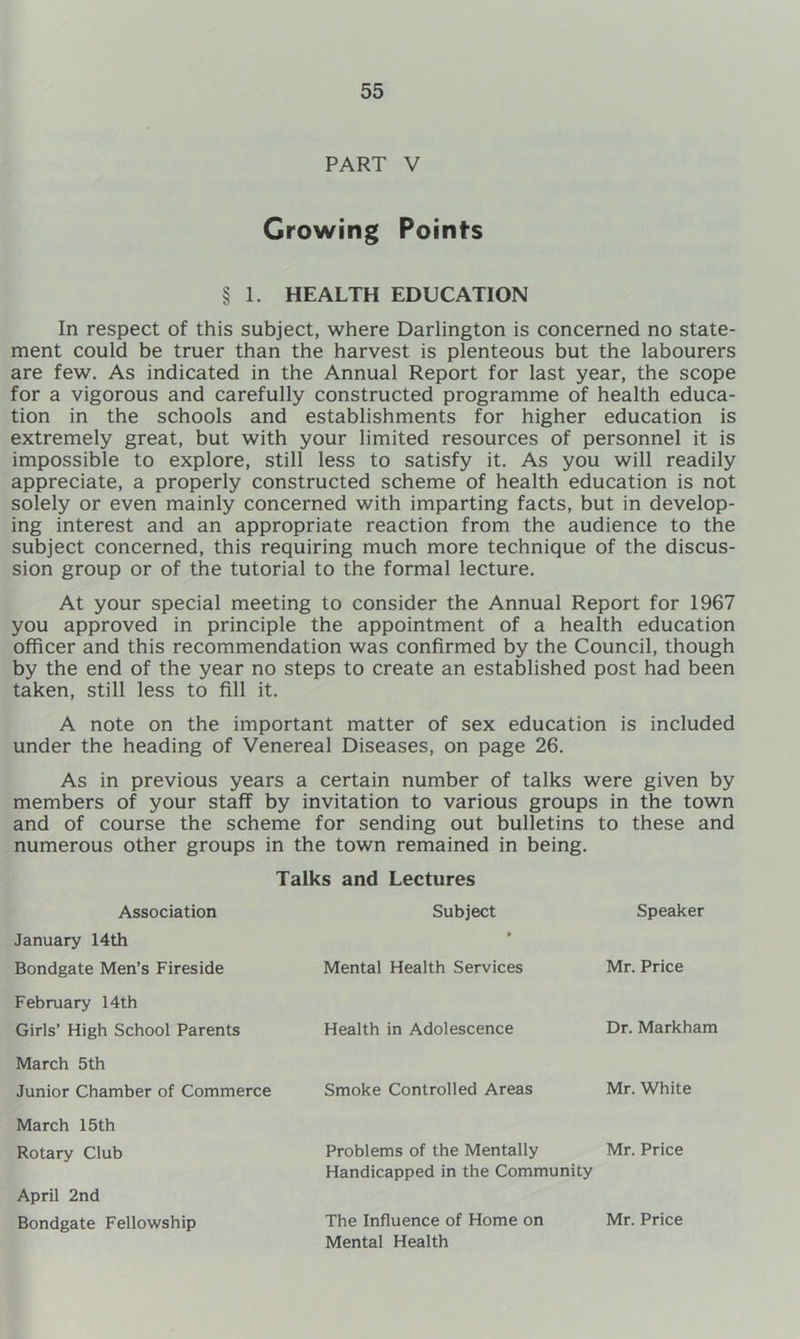 PART V Growing Points § 1. HEALTH EDUCATION In respect of this subject, where Darlington is concerned no state- ment could be truer than the harvest is plenteous but the labourers are few. As indicated in the Annual Report for last year, the scope for a vigorous and carefully constructed programme of health educa- tion in the schools and establishments for higher education is extremely great, but with your limited resources of personnel it is impossible to explore, still less to satisfy it. As you will readily appreciate, a properly constructed scheme of health education is not solely or even mainly concerned with imparting facts, but in develop- ing interest and an appropriate reaction from the audience to the subject concerned, this requiring much more technique of the discus- sion group or of the tutorial to the formal lecture. At your special meeting to consider the Annual Report for 1967 you approved in principle the appointment of a health education officer and this recommendation was confirmed by the Council, though by the end of the year no steps to create an established post had been taken, still less to fill it. A note on the important matter of sex education is included under the heading of Venereal Diseases, on page 26. As in previous years a certain number of talks were given by members of your staff by invitation to various groups in the town and of course the scheme for sending out bulletins to these and numerous other groups in the town remained in being. Association Talks and Lectures Subject Speaker January 14th Bondgate Men’s Fireside February 14th Girls’ High School Parents March 5th Junior Chamber of Commerce March 15th Rotary Club Mental Health Services Smoke Controlled Areas Health in Adolescence Problems of the Mentally Mr. Price Handicapped in the Community Mr. Price Mr. White Dr. Markham April 2nd Bondgate Fellowship The Influence of Home on Mental Health Mr. Price