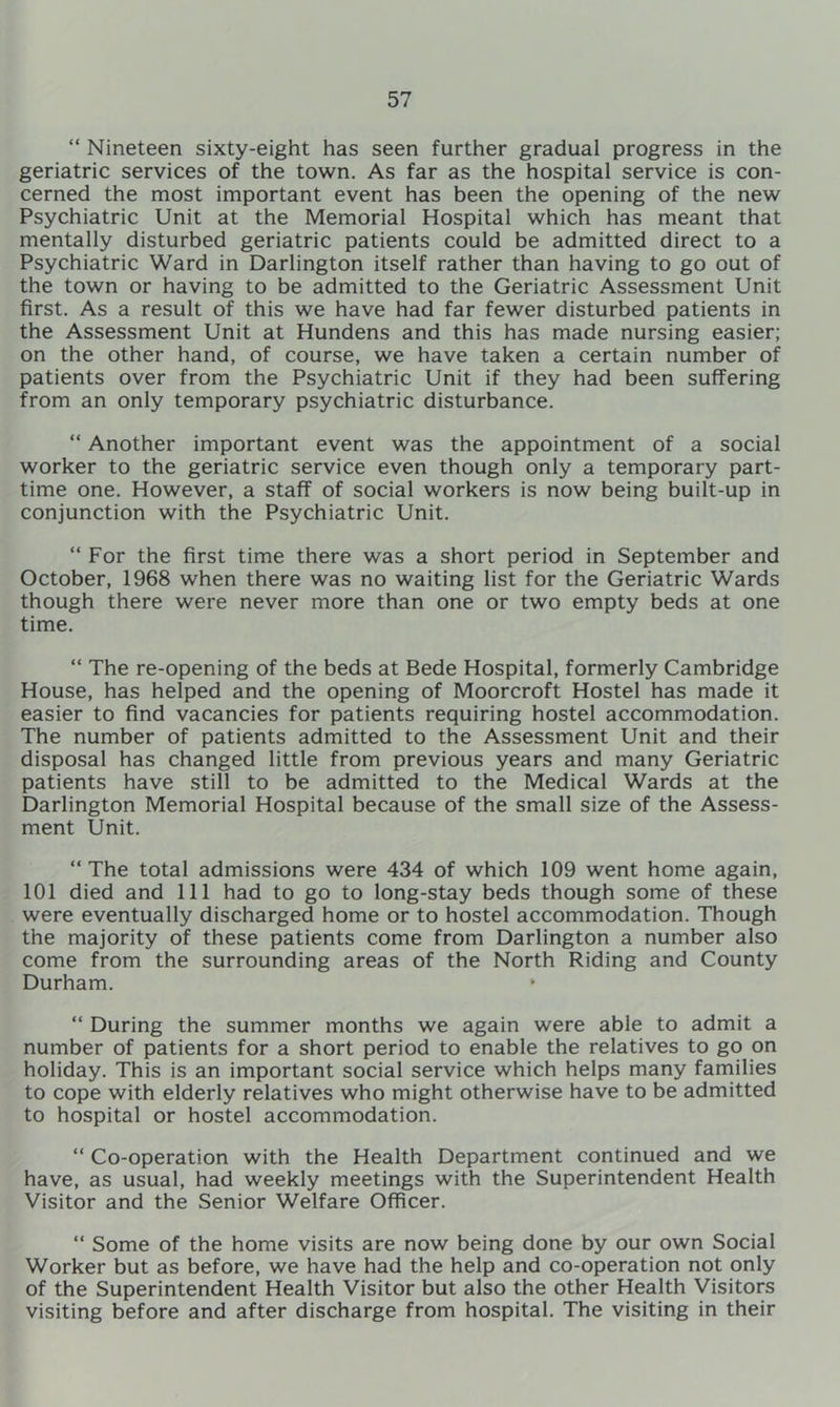 “ Nineteen sixty-eight has seen further gradual progress in the geriatric services of the town. As far as the hospital service is con- cerned the most important event has been the opening of the new Psychiatric Unit at the Memorial Hospital which has meant that mentally disturbed geriatric patients could be admitted direct to a Psychiatric Ward in Darlington itself rather than having to go out of the town or having to be admitted to the Geriatric Assessment Unit first. As a result of this we have had far fewer disturbed patients in the Assessment Unit at Hundens and this has made nursing easier; on the other hand, of course, we have taken a certain number of patients over from the Psychiatric Unit if they had been suffering from an only temporary psychiatric disturbance. “ Another important event was the appointment of a social worker to the geriatric service even though only a temporary part- time one. However, a staff of social workers is now being built-up in conjunction with the Psychiatric Unit. “ For the first time there was a short period in September and October, 1968 when there was no waiting list for the Geriatric Wards though there were never more than one or two empty beds at one time. “ The re-opening of the beds at Bede Hospital, formerly Cambridge House, has helped and the opening of Moorcroft Hostel has made it easier to find vacancies for patients requiring hostel accommodation. The number of patients admitted to the Assessment Unit and their disposal has changed little from previous years and many Geriatric patients have still to be admitted to the Medical Wards at the Darlington Memorial Hospital because of the small size of the Assess- ment Unit. “ The total admissions were 434 of which 109 went home again, 101 died and 111 had to go to long-stay beds though some of these were eventually discharged home or to hostel accommodation. Though the majority of these patients come from Darlington a number also come from the surrounding areas of the North Riding and County Durham. “ During the summer months we again were able to admit a number of patients for a short period to enable the relatives to go on holiday. This is an important social service which helps many families to cope with elderly relatives who might otherwise have to be admitted to hospital or hostel accommodation. “ Co-operation with the Health Department continued and we have, as usual, had weekly meetings with the Superintendent Health Visitor and the Senior Welfare Officer. “ Some of the home visits are now being done by our own Social Worker but as before, we have had the help and co-operation not only of the Superintendent Health Visitor but also the other Health Visitors visiting before and after discharge from hospital. The visiting in their