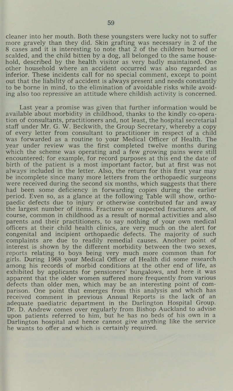 cleaner into her mouth. Both these youngsters were lucky not to suffer more gravely than they did. Skin grafting was necessary in 2 of the 8 cases and it is interesting to note that 2 of the children burned or scalded, and the child bitten by a dog, all belonged to the same house- hold, described by the health visitor as very badly maintained. One other household where an accident occurred was also regarded as inferior. These incidents call for no special comment, except to point out that the liability of accident is always present and needs constantly to be borne in mind, to the elimination of avoidable risks while avoid- ing also too repressive an attitude where childish activity is concerned. Last year a promise was given that further information would be available about morbidity in childhood, thanks to the kindly co-opera- tion of consultants, practitioners and, not least, the hospital secretarial staff under Mr. G. W. Beckwith, the Group Secretary, whereby a copy of every letter from consultant to practitioner in respect of a child was forwarded as a routine to your Medical Officer of Health. The year under review was the first completed twelve months during which the scheme was operating and a few growing pains were still encountered: for example, for record purposes at this end the date of birth of the patient is a most important factor, but at first was not always included in the letter. Also, the return for this first year may be incomplete since many more letters from the orthopaedic surgeons were received during the second six months, which suggests that there had been some deficiency in forwarding copies during the earlier period. Even so, as a glance at the following Table will show, ortho- paedic defects due to injury or otherwise contributed far and away the largest number of items. Fractures or suspected fractures are, of course, common in childhood as a result of normal activities and also parents and their practitioners, to say nothing of your own medical officers at their child health clinics, are very much on the alert for congenital and incipient orthopaedic defects. The majority of such complaints are due to readily remedial causes. Another point of interest is shown by the different morbidity between the two sexes, reports relating to boys being very much more common than for girls. During 1968 your Medical Officer of Health did some research among his records of morbid conditions at the other end of life, as exhibited by applicants for pensioners’ bungalows, and here it was apparent that the older women suffered more frequently from various defects than older men, which may be an interesting point of com- parison. One point that emerges from this analysis and which has received comment in previous Annual Reports is the lack of an adequate paediatric department in the Darlington Hospital Group. Dr. D. Andrew comes over regularly from Bishop Auckland to advise upon patients referred to him, but he has no beds of his own in a Darlington hospital and hence cannot give anything like the service he wants to offer and which is certainly required.