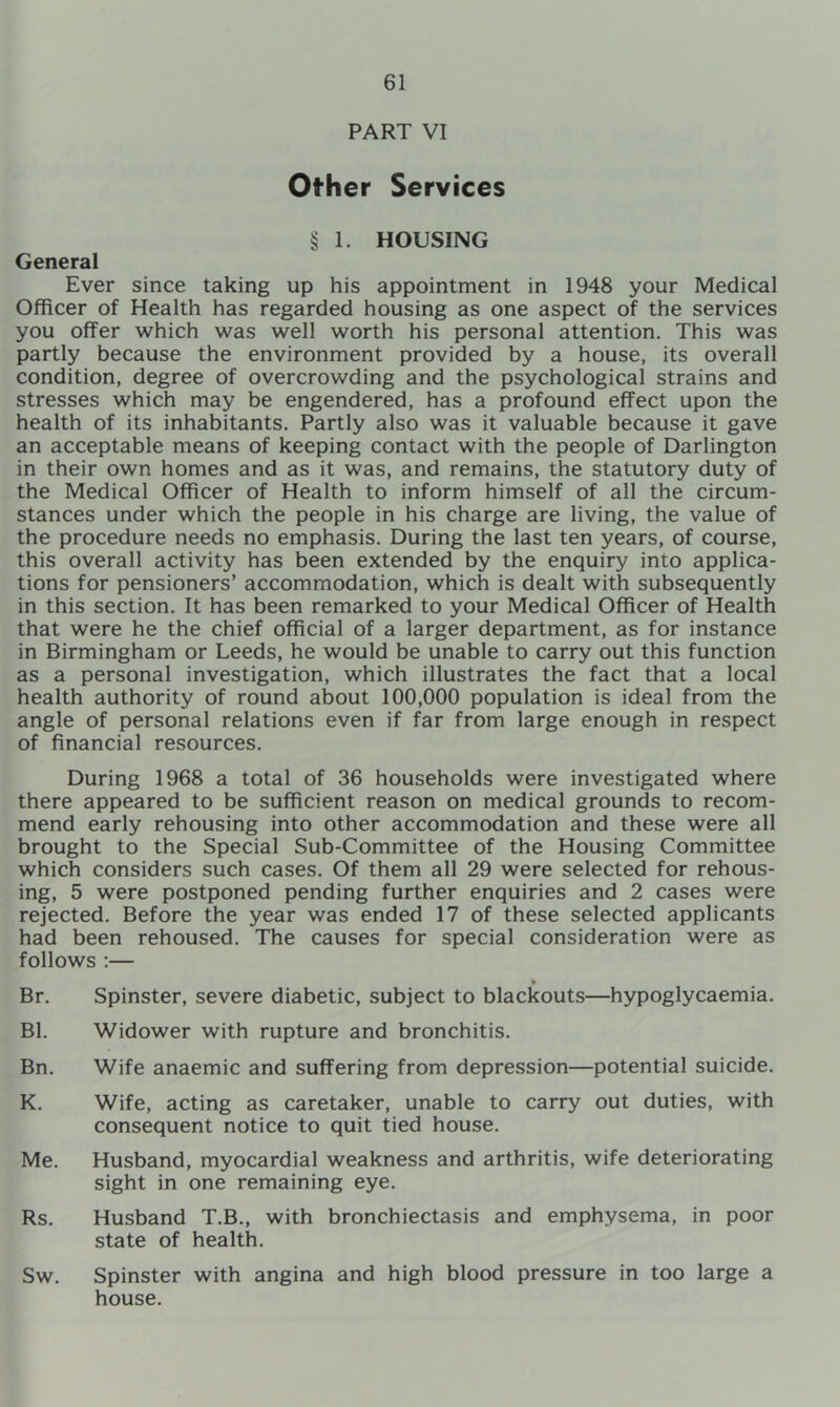 PART VI Other Services § 1. HOUSING General Ever since taking up his appointment in 1948 your Medical Officer of Health has regarded housing as one aspect of the services you offer which was well worth his personal attention. This was partly because the environment provided by a house, its overall condition, degree of overcrowding and the psychological strains and stresses which may be engendered, has a profound effect upon the health of its inhabitants. Partly also was it valuable because it gave an acceptable means of keeping contact with the people of Darlington in their own homes and as it was, and remains, the statutory duty of the Medical Officer of Health to inform himself of all the circum- stances under which the people in his charge are living, the value of the procedure needs no emphasis. During the last ten years, of course, this overall activity has been extended by the enquiry into applica- tions for pensioners’ accommodation, which is dealt with subsequently in this section. It has been remarked to your Medical Officer of Health that were he the chief official of a larger department, as for instance in Birmingham or Leeds, he would be unable to carry out this function as a personal investigation, which illustrates the fact that a local health authority of round about 100,000 population is ideal from the angle of personal relations even if far from large enough in respect of financial resources. During 1968 a total of 36 households were investigated where there appeared to be sufficient reason on medical grounds to recom- mend early rehousing into other accommodation and these were all brought to the Special Sub-Committee of the Housing Committee which considers such cases. Of them all 29 were selected for rehous- ing, 5 were postponed pending further enquiries and 2 cases were rejected. Before the year was ended 17 of these selected applicants had been rehoused. The causes for special consideration were as follows :— Br. Spinster, severe diabetic, subject to blackouts—hypoglycaemia. Bl. Widower with rupture and bronchitis. Bn. Wife anaemic and suffering from depression—potential suicide. K. Wife, acting as caretaker, unable to carry out duties, with consequent notice to quit tied house. Me. Husband, myocardial weakness and arthritis, wife deteriorating sight in one remaining eye. Rs. Husband T.B., with bronchiectasis and emphysema, in poor state of health. Sw. Spinster with angina and high blood pressure in too large a house.