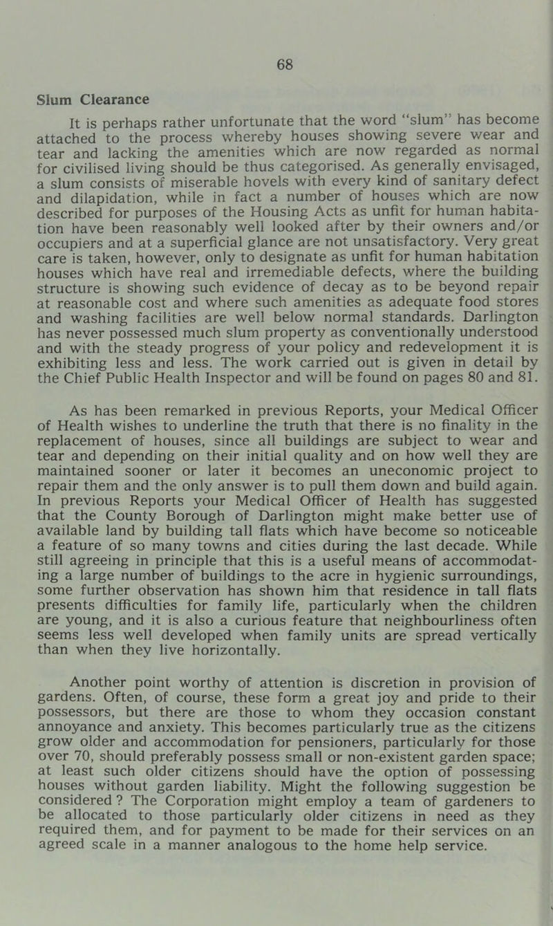 Slum Clearance It is perhaps rather unfortunate that the word “slum” has become attached to the process whereby houses showing severe v/ear and tear and lacking the amenities which are now regarded as normal for civilised living should be thus categorised. As generally envisaged, a slum consists of miserable hovels with every kind of sanitary defect and dilapidation, while in fact a number of houses which are now described for purposes of the Housing Acts as unfit for human habita- tion have been reasonably well looked after by their owners and/or occupiers and at a superficial glance are not unsatisfactory. Very great care is taken, however, only to designate as unfit for human habitation houses which have real and irremediable defects, where the building structure is showing such evidence of decay as to be beyond repair at reasonable cost and where such amenities as adequate food stores and washing facilities are well below normal standards. Darlington has never possessed much slum property as conventionally understood and with the steady progress of your policy and redevelopment it is exhibiting less and less. The work carried out is given in detail by the Chief Public Health Inspector and will be found on pages 80 and 81. As has been remarked in previous Reports, your Medical Officer of Health wishes to underline the truth that there is no finality in the replacement of houses, since all buildings are subject to wear and tear and depending on their initial quality and on how well they are maintained sooner or later it becomes an uneconomic project to repair them and the only answer is to pull them down and build again. In previous Reports your Medical Officer of Health has suggested that the County Borough of Darlington might make better use of available land by building tall fiats which have become so noticeable a feature of so many towns and cities during the last decade. While still agreeing in principle that this is a useful means of accommodat- ing a large number of buildings to the acre in hygienic surroundings, some further observation has shown him that residence in tall flats presents difficulties for family life, particularly when the children are young, and it is also a curious feature that neighbourliness often seems less well developed when family units are spread vertically than when they live horizontally. Another point worthy of attention is discretion in provision of gardens. Often, of course, these form a great joy and pride to their possessors, but there are those to whom they occasion constant annoyance and anxiety. This becomes particularly true as the citizens grow older and accommodation for pensioners, particularly for those over 70, should preferably possess small or non-existent garden space; at least such older citizens should have the option of possessing houses without garden liability. Might the following suggestion be considered ? The Corporation might employ a team of gardeners to be allocated to those particularly older citizens in need as they required them, and for payment to be made for their services on an agreed scale in a manner analogous to the home help service.
