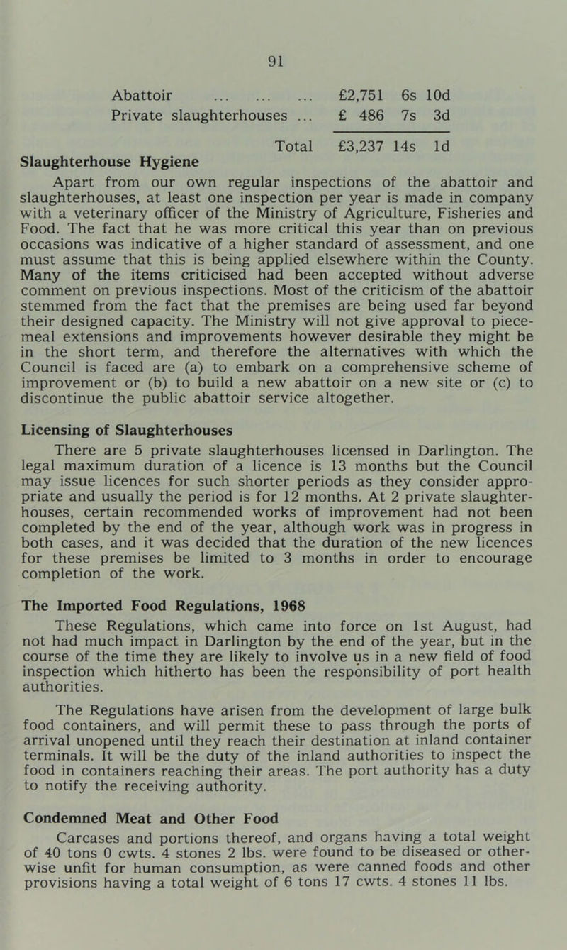 Abattoir £2,751 6s lOd Private slaughterhouses ... £ 486 7s 3d Total £3,237 14s Id Slaughterhouse Hygiene Apart from our own regular inspections of the abattoir and slaughterhouses, at least one inspection per year is made in company with a veterinary officer of the Ministry of Agriculture, Fisheries and Food. The fact that he was more critical this year than on previous occasions was indicative of a higher standard of assessment, and one must assume that this is being applied elsewhere within the County. Many of the items criticised had been accepted without adverse comment on previous inspections. Most of the criticism of the abattoir stemmed from the fact that the premises are being used far beyond their designed capacity. The Ministry will not give approval to piece- meal extensions and improvements however desirable they might be in the short term, and therefore the alternatives with which the Council is faced are (a) to embark on a comprehensive scheme of improvement or (b) to build a new abattoir on a new site or (c) to discontinue the public abattoir service altogether. Licensing of Slaughterhouses There are 5 private slaughterhouses licensed in Darlington. The legal maximum duration of a licence is 13 months but the Council may issue licences for such shorter periods as they consider appro- priate and usually the period is for 12 months. At 2 private slaughter- houses, certain recommended works of improvement had not been completed by the end of the year, although work was in progress in both cases, and it was decided that the duration of the new licences for these premises be limited to 3 months in order to encourage completion of the work. The Imported Food Regulations, 1968 These Regulations, which came into force on 1st August, had not had much impact in Darlington by the end of the year, but in the course of the time they are likely to involve us in a new field of food inspection which hitherto has been the responsibility of port health authorities. The Regulations have arisen from the development of large bulk food containers, and will permit these to pass through the ports of arrival unopened until they reach their destination at inland container terminals. It will be the duty of the inland authorities to inspect the food in containers reaching their areas. The port authority has a duty to notify the receiving authority. Condemned Meat and Other Food Carcases and portions thereof, and organs having a total weight of 40 tons 0 cwts. 4 stones 2 lbs. were found to be diseased or other- wise unfit for human consumption, as were canned foods and other provisions having a total weight of 6 tons 17 cwts. 4 stones 11 lbs.