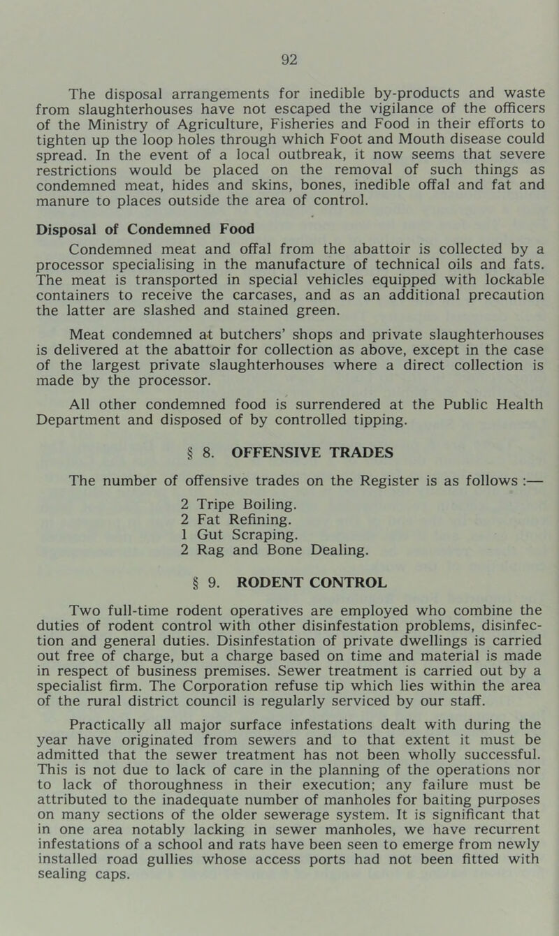 The disposal arrangements for inedible by-products and waste from slaughterhouses have not escaped the vigilance of the officers of the Ministry of Agriculture, Fisheries and Food in their efforts to tighten up the loop holes through which Foot and Mouth disease could spread. In the event of a local outbreak, it now seems that severe restrictions would be placed on the removal of such things as condemned meat, hides and skins, bones, inedible offal and fat and manure to places outside the area of control. Disposal of Condemned Food Condemned meat and offal from the abattoir is collected by a processor specialising in the manufacture of technical oils and fats. The meat is transported in special vehicles equipped with lockable containers to receive the carcases, and as an additional precaution the latter are slashed and stained green. Meat condemned at butchers’ shops and private slaughterhouses is delivered at the abattoir for collection as above, except in the case of the largest private slaughterhouses where a direct collection is made by the processor. All other condemned food is surrendered at the Public Health Department and disposed of by controlled tipping. § 8. OFFENSIVE TRADES The number of offensive trades on the Register is as follows :— 2 Tripe Boiling. 2 Fat Refining. 1 Gut Scraping. 2 Rag and Bone Dealing. § 9. RODENT CONTROL Two full-time rodent operatives are employed who combine the duties of rodent control with other disinfestation problems, disinfec- tion and general duties. Disinfestation of private dwellings is carried out free of charge, but a charge based on time and material is made in respect of business premises. Sewer treatment is carried out by a specialist firm. The Corporation refuse tip which lies within the area of the rural district council is regularly serviced by our staff. Practically all major surface infestations dealt with during the year have originated from sewers and to that extent it must be admitted that the sewer treatment has not been wholly successful. This is not due to lack of care in the planning of the operations nor to lack of thoroughness in their execution; any failure must be attributed to the inadequate number of manholes for baiting purposes on many sections of the older sewerage system. It is significant that in one area notably lacking in sewer manholes, we have recurrent infestations of a school and rats have been seen to emerge from newly installed road gullies whose access ports had not been fitted with sealing caps.