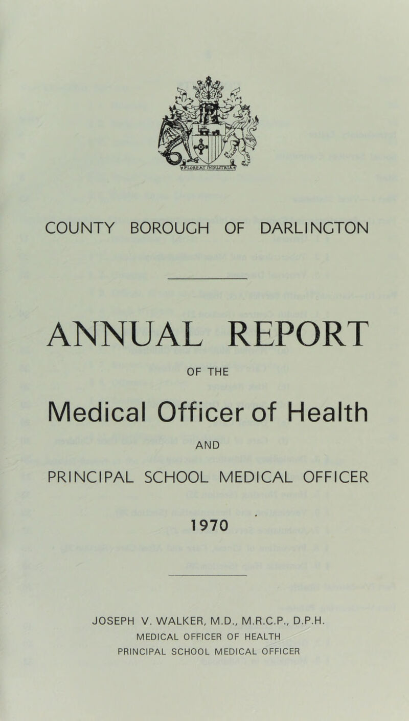 ANNUAL REPORT OF THE Medical Officer of Health AND PRINCIPAL SCHOOL MEDICAL OFFICER 1970 JOSEPH V. WALKER, M.D., M.R.C.P., D.P.H. MEDICAL OFFICER OF HEALTH PRINCIPAL SCHOOL MEDICAL OFFICER