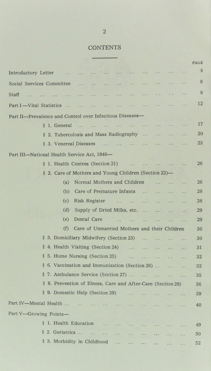 CONTENTS Introductory Letter Social Services Committee Staff Parti—Vital Statistics Part II—Prevalence and Control over Infectious Diseases— § 1. General § 2. Tuberculosis and Mass Radiography ... § 3. Venereal Diseases « Part III—National Health Service Act, 1946— § 1. Health Centres (Section 21) § 2. Care of Mothers and Young Children (Section 22)— (a) Normal Mothers and Children (b) Care of Premature Infants (c) Risk Register (d) Supply of Dried Milks, etc (e) Dental Care (f) Care of Unmarried Mothers and their Children § 3. Domiciliary Midwifery (Section 23) § 4. Health Visiting (Section 24) § 5. Home Nursing (Section 25) § 6. Vaccination and Immunisation (Section 26) § 7. Ambulance Service (Section 27) § 8. Prevention of Illness, Care and After-Care (Section 28) § 9. Domestic Help (Section 29) Part IV—Mental Health ... Part V—Growing Points— § 1. Health Education § 2. Geriatrics § 3. Morbidity in Childhood PAUE 4 8 8 12 17 20 23 26 26 28 28 29 29 30 30 31 32 32 35 36 39 40 49 50 52