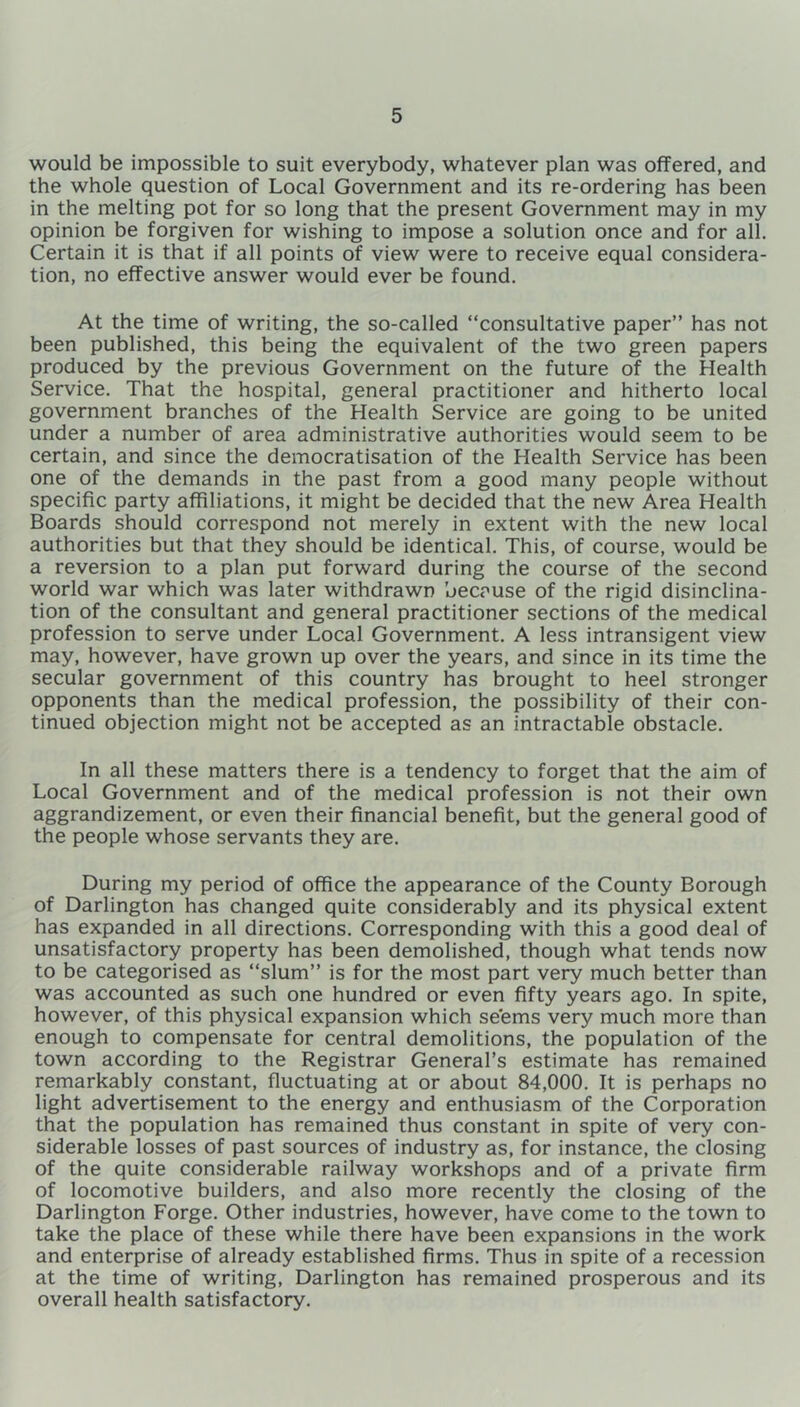 would be impossible to suit everybody, whatever plan was offered, and the whole question of Local Government and its re-ordering has been in the melting pot for so long that the present Government may in my opinion be forgiven for wishing to impose a solution once and for all. Certain it is that if all points of view were to receive equal considera- tion, no effective answer would ever be found. At the time of writing, the so-called “consultative paper” has not been published, this being the equivalent of the two green papers produced by the previous Government on the future of the Health Service. That the hospital, general practitioner and hitherto local government branches of the Health Service are going to be united under a number of area administrative authorities would seem to be certain, and since the democratisation of the Health Service has been one of the demands in the past from a good many people without specific party affiliations, it might be decided that the new Area Health Boards should correspond not merely in extent with the new local authorities but that they should be identical. This, of course, would be a reversion to a plan put forward during the course of the second world war which was later withdrawn because of the rigid disinclina- tion of the consultant and general practitioner sections of the medical profession to serve under Local Government. A less intransigent view may, however, have grown up over the years, and since in its time the secular government of this country has brought to heel stronger opponents than the medical profession, the possibility of their con- tinued objection might not be accepted as an intractable obstacle. In all these matters there is a tendency to forget that the aim of Local Government and of the medical profession is not their own aggrandizement, or even their financial benefit, but the general good of the people whose servants they are. During my period of office the appearance of the County Borough of Darlington has changed quite considerably and its physical extent has expanded in all directions. Corresponding with this a good deal of unsatisfactory property has been demolished, though what tends now to be categorised as “slum” is for the most part very much better than was accounted as such one hundred or even fifty years ago. In spite, however, of this physical expansion which seems very much more than enough to compensate for central demolitions, the population of the town according to the Registrar General’s estimate has remained remarkably constant, fluctuating at or about 84,000. It is perhaps no light advertisement to the energy and enthusiasm of the Corporation that the population has remained thus constant in spite of very con- siderable losses of past sources of industry as, for instance, the closing of the quite considerable railway workshops and of a private firm of locomotive builders, and also more recently the closing of the Darlington Forge. Other industries, however, have come to the town to take the place of these while there have been expansions in the work and enterprise of already established firms. Thus in spite of a recession at the time of writing, Darlington has remained prosperous and its overall health satisfactory.