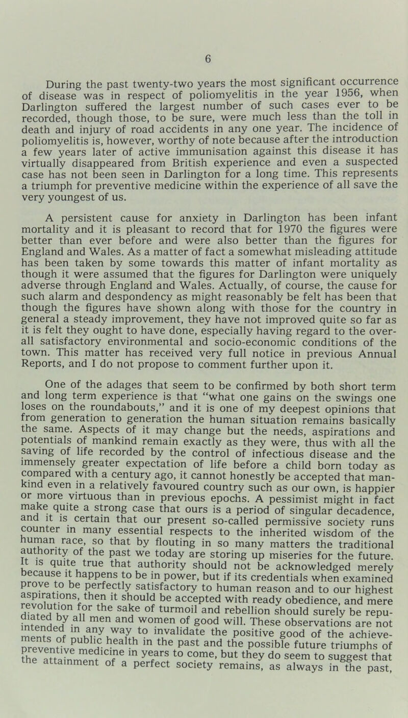 During the past twenty-two years the most significant occurrence of disease was in respect of poliomyelitis in the year 1956, when Darlington suffered the largest number of such cases ever to be recorded, though those, to be sure, were much less than the toll in death and injury of road accidents in any one year. The incidence of poliomyelitis is, however, worthy of note because after the introduction a few years later of active immunisation against this disease it has virtually disappeared from British experience and even a suspected case has not been seen in Darlington for a long time. This represents a triumph for preventive medicine within the experience of all save the very youngest of us. A persistent cause for anxiety in Darlington has been infant mortality and it is pleasant to record that for 1970 the figures were better than ever before and were also better than the figures for England and Wales. As a matter of fact a somewhat misleading attitude has been taken by some towards this matter of infant mortality as though it were assumed that the figures for Darlington were uniquely adverse through England and Wales. Actually, of course, the cause for such alarm and despondency as might reasonably be felt has been that though the figures have shown along with those for the country in general a steady improvement, they have not improved quite so far as it is felt they ought to have done, especially having regard to the over- all satisfactory environmental and socio-economic conditions of the town. This matter has received very full notice in previous Annual Reports, and I do not propose to comment further upon it. One of the adages that seem to be confirmed by both short term and long term experience is that “what one gains on the swings one loses on the roundabouts,” and it is one of my deepest opinions that from generation to generation the human situation remains basically the same. Aspects of it may change but the needs, aspirations and potentials of mankind remain exactly as they were, thus with all the saving of life recorded by the control of infectious disease and the immensely greater expectation of life before a child born today as compared with a century ago, it cannot honestly be accepted that man- kind even in a relatively favoured country such as our own, is happier or more virtuous than in previous epochs. A pessimist might in fact make quite a strong case that ours is a period of singular decadence, and it is certain that our present so-called permissive society runs counter in many essential respects to the inherited wisdom of the U^an-/aCr’ ?° tbat by flouting in so many matters the traditional authority of the past we today are storing up miseries for the future. is quite true that authority should not be acknowledged merely because it happens to be in power, but if its credentials when examined °Ve,° be Perfectly satisfactory to human reason and to our highest 11 sl?ould be accePted w^h ready obedience, and mere ^?r the Sa^e 0f turm011 and rebellion should surely be repu- fnfpnH“U mGn and WOmen of S°od will. These observations are not rnems nf ™,hTJv7aLt0 TuValidate the Positive good of the achieve- Dreventifv?^H hea th m the past and the Possible future triumphs of the SaSfZn?11 nfne m y6far! t0 COme’ but they do seem to suggest that the attainment of a perfect society remains, as always in the past,