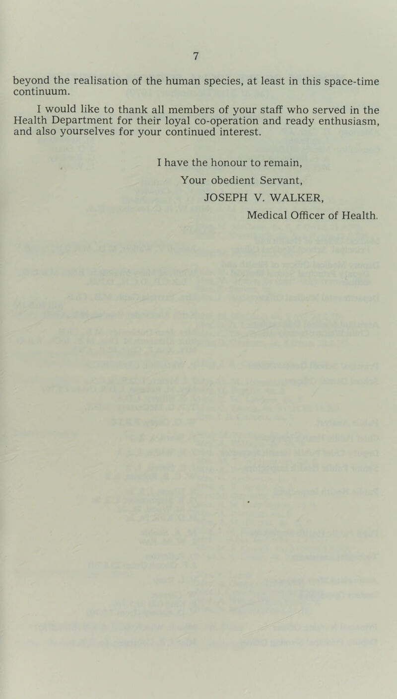 beyond the realisation of the human species, at least in this space-time continuum. I would like to thank all members of your staff who served in the Health Department for their loyal co-operation and ready enthusiasm, and also yourselves for your continued interest. I have the honour to remain, 4 * Your obedient Servant, JOSEPH V. WALKER, Medical Officer of Health.