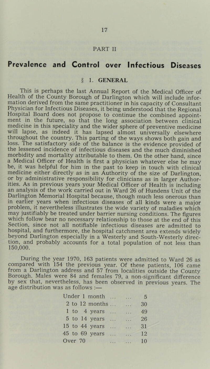 PART II Prevalence and Control over Infectious Diseases § 1. GENERAL This is perhaps the last Annual Report of the Medical Officer of Health of the County Borough of Darlington which will include infor- mation derived from the same practitioner in his capacity of Consultant Physician for Infectious Diseases, it being understood that the Regional Hospital Board does not propose to continue the combined appoint- ment in the future, so that the long association between clinical medicine in this speciality and the wider sphere of preventive medicine will lapse, as indeed it has lapsed almost universally elsewhere throughout the country. This parting of the ways shows both gain and loss. The satisfactory side of the balance is the evidence provided of the lessened incidence of infectious diseases and the much diminished morbidity and mortality attributable to them. On the other hand, since a Medical Officer of Health is first a physician whatever else he may be, it was helpful for him in the past to keep in touch with clinical medicine either directly as in an Authority of the size of Darlington, or by administrative responsibility for clinicians as in larger Author- ities. As in previous years your Medical Officer of Health is including an analysis of the work carried out in Ward 26 of Hundens Unit of the Darlington Memorial Hospital because, though much less onerous than in earlier years when infectious diseases of all kinds were a major problem, it nevertheless illustrates the wide variety of maladies which may justifiably be treated under barrier nursing conditions. The figures which follow bear no necessary relationship to those at the end of this Section, since not all notifiable infectious diseases are admitted to hospital, and furthermore, the hospital catchment area extends widely beyond Darlington especially in a Westerly and South-Westerly direc- tion, and probably accounts for a total population of not less than 150,000. During the year 1970, 163 patients were admitted to Ward 26 as compared with 154 the previous year. Of these patients, 106 came from a Darlington address and 57 from localities outside the County Borough. Males were 84 and females 79, a non-significant difference by sex that, nevertheless, has been observed in previous years. The age distribution was as follows :— Under 1 month 5 2 to 12 months ... ... 30 1 to 4 years ... ... 49 5 to 14 years ... ... 26 15 to 44 years ... 31 45 to 69 years ... 12 Over 70 10