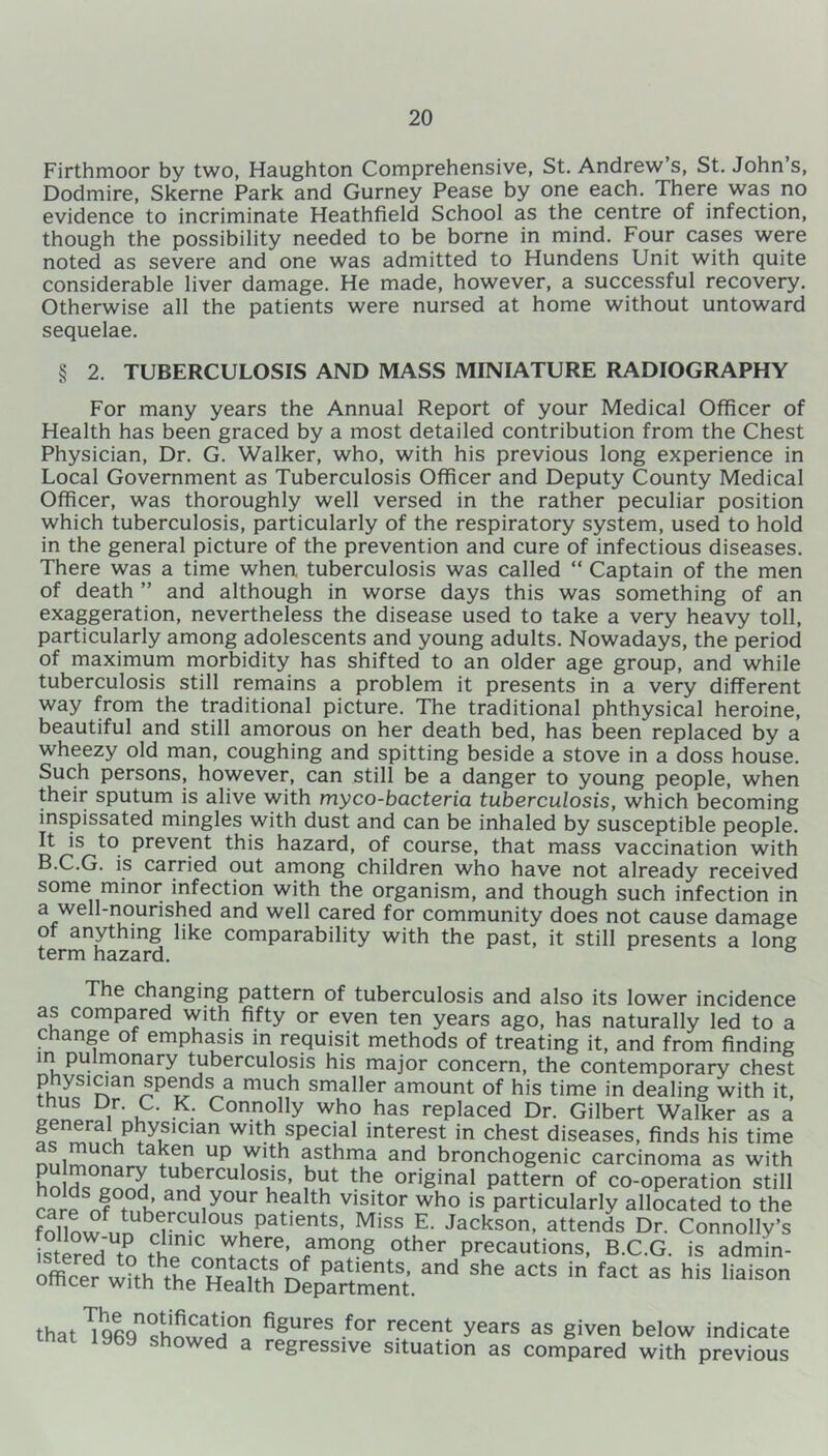 Firthmoor by two, Haughton Comprehensive, St. Andrew’s, St. John’s, Dodmire, Skerne Park and Gurney Pease by one each. There was no evidence to incriminate Heathfield School as the centre of infection, though the possibility needed to be borne in mind. Four cases were noted as severe and one was admitted to Hundens Unit with quite considerable liver damage. He made, however, a successful recovery. Otherwise all the patients were nursed at home without untoward sequelae. § 2. TUBERCULOSIS AND MASS MINIATURE RADIOGRAPHY For many years the Annual Report of your Medical Officer of Health has been graced by a most detailed contribution from the Chest Physician, Dr. G. Walker, who, with his previous long experience in Local Government as Tuberculosis Officer and Deputy County Medical Officer, was thoroughly well versed in the rather peculiar position which tuberculosis, particularly of the respiratory system, used to hold in the general picture of the prevention and cure of infectious diseases. There was a time when tuberculosis was called “ Captain of the men of death ” and although in worse days this was something of an exaggeration, nevertheless the disease used to take a very heavy toll, particularly among adolescents and young adults. Nowadays, the period of maximum morbidity has shifted to an older age group, and while tuberculosis still remains a problem it presents in a very different way from the traditional picture. The traditional phthysical heroine, beautiful and still amorous on her death bed, has been replaced by a wheezy old man, coughing and spitting beside a stove in a doss house. Such persons, however, can still be a danger to young people, when their sputum is alive with myco-bacteria tuberculosis, which becoming inspissated mingles with dust and can be inhaled by susceptible people. It is to prevent this hazard, of course, that mass vaccination with B.C.G. is carried out among children who have not already received some minor infection with the organism, and though such infection in a well-nourished and well cared for community does not cause damage of anything like comparability with the past, it still presents a long term hazard. & The changing pattern of tuberculosis and also its lower incidence as compared with fifty or even ten years ago, has naturally led to a change of emphasis in requisit methods of treating it, and from finding in pulmonary tuberculosis his major concern, the contemporary chest physician spends a much smaller amount of his time in dealing with it, thus Dr. C. K. Connolly who has replaced Dr. Gilbert Walker as a ?fn^?OTCian wlth1sPecial interest in chest diseases, finds his time n„,™nch tal*e” UP .W1^h asthma and bronchogenic carcinoma as with hnllu anS tuberculosis> but the original pattern of co-operation still r„rp J ° 1’ andyour health visitor who is particularly allocated to the fnllnw ™ UlPat,entSl Miss E' Jackson, attends Dr. Connolly's istererMn til.!? ’T*1?®’ ?mong other Precautions, B.C.G. is admin- ofc^wUh^h^Heath Dep^nt'. ^ aCtS * faCt aS hiS liais° that ^Beg showed figures for r.ecent years as Siven below indicate a regressive situation as compared with previous