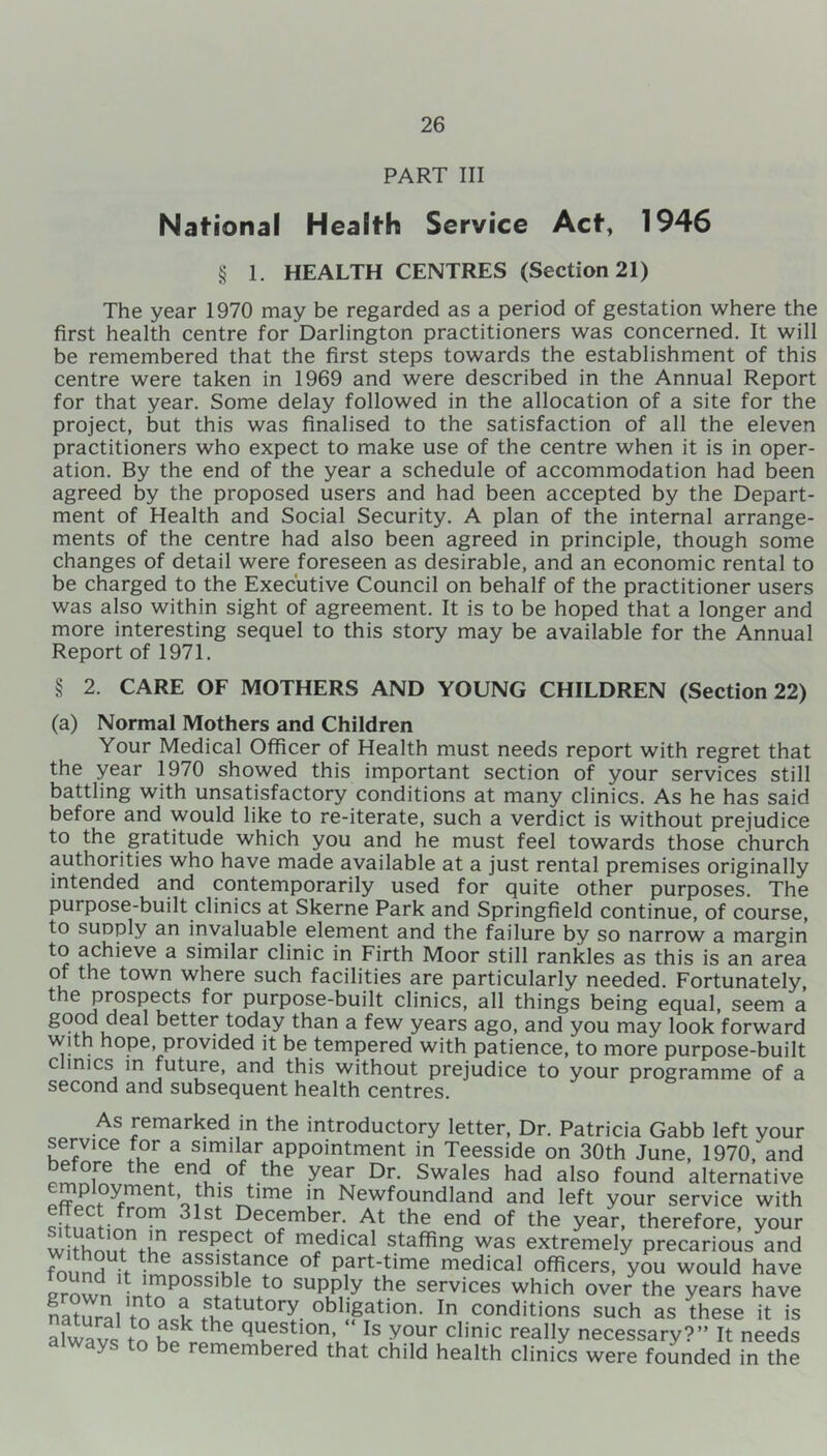 PART III Nafional Health Service Act, 1946 § 1. HEALTH CENTRES (Section 21) The year 1970 may be regarded as a period of gestation where the first health centre for Darlington practitioners was concerned. It will be remembered that the first steps towards the establishment of this centre were taken in 1969 and were described in the Annual Report for that year. Some delay followed in the allocation of a site for the project, but this was finalised to the satisfaction of all the eleven practitioners who expect to make use of the centre when it is in oper- ation. By the end of the year a schedule of accommodation had been agreed by the proposed users and had been accepted by the Depart- ment of Health and Social Security. A plan of the internal arrange- ments of the centre had also been agreed in principle, though some changes of detail were foreseen as desirable, and an economic rental to be charged to the Executive Council on behalf of the practitioner users was also within sight of agreement. It is to be hoped that a longer and more interesting sequel to this story may be available for the Annual Report of 1971. § 2. CARE OF MOTHERS AND YOUNG CHILDREN (Section 22) (a) Normal Mothers and Children Your Medical Officer of Health must needs report with regret that the year 1970 showed this important section of your services still battling with unsatisfactory conditions at many clinics. As he has said before and would like to re-iterate, such a verdict is without prejudice to the gratitude which you and he must feel towards those church authorities who have made available at a just rental premises originally intended and contemporarily used for quite other purposes. The purpose-built clinics at Skerne Park and Springfield continue, of course, to sunply an invaluable element and the failure by so narrow a margin to achieve a similar clinic in Firth Moor still rankles as this is an area of the town where such facilities are particularly needed. Fortunately, t*16 Prospects f°r purpose-built clinics, all things being equal, seem a good deal better today than a few years ago, and you may look forward with hope, provided it be tempered with patience, to more purpose-built c mics in future, and this without prejudice to your programme of a second and subsequent health centres. As remarked in the introductory letter, Dr. Patricia Gabb left your service for a similar appointment in Teesside on 30th June, 1970'and °*f°re ^e end of the year Dr. Swales had also found alternative *n Newfoundland and left your service with .. roP December. At the end of the year, therefore, your withnn/V.11 resPect of medical staffing was extremely precarious and fo mH > • ass!^tance of part-time medical officers, you would have grown1 intoP°SSIble+t0 supPly the services which over the years have natural toad statutory obligation. In conditions such as these it is alwavs to hpkrlhe qUKeSt'an’u Is y0Ur clmic realIy necessary?” It needs always to be remembered that child health clinics were founded in the
