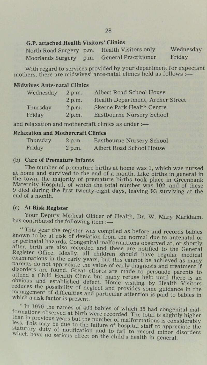 G.P. attached Health Visitors’ Clinics North Road Surgery p.m. Health Visitors only Wednesday Moorlands Surgery p.m. General Practitioner Friday With regard to services provided by your department for expectant mothers, there are midwives’ ante-natal clinics held as follows :— Midwives Ante-natal Clinics Wednesday 2 p.m. 2 p.m. Thursday 2 p.m. Friday 2 p.m. Albert Road School House Health Department, Archer Street Skerne Park Health Centre Eastbourne Nursery School and relaxation and mothercraft clinics as under :— Relaxation and Mothercraft Clinics Thursday 2 p.m. Eastbourne Nursery School Friday 2 p.m. Albert Road School House (b) Care of Premature Infants The number of premature births at home was 1, which was nursed at home and survived to the end of a month. Like births in general in the town, the majority of premature births took place in Greenbank Maternity Hospital, of which the total number was 102, and of these 9 died during the first twenty-eight days, leaving 93 surviving at the end of a month. (c) At Risk Register Your Deputy Medical Officer of Health, Dr. W. Mary Markham, has contributed the following item :— This year the register was compiled as before and records babies known to be at risk of deviation from the normal due to antenatal or or perinatal hazards. Congenital malformations observed at, or shortly after, birth are also recorded and these are notified to the General egister Office. Ideally, all children should have regular medical examinations in the early years, but this cannot be achieved as many parents do not appreciate the value of early diagnosis and treatment if disorders are found Great efforts are made to persuade parents to attend a Child Health Clinic but many refuse help until there is an °bv'°“s +tnd estab ished defect. Home visiting by Health Visitors the possibility of neglect and provides some guidance in the anagement °f difficulties and particular attention is paid to babies in which a risk factor is present. formal,WnJ!™ na?e? K°f t03 babies of which 35 had congenital mal- formations observed at birth were recorded. The total is slightly higher less Thi)srem1a°vUShyeHarS ^Ut tbe,number of malformations is consfderf bly statutorv ffiftv b«f duet«° t?G failure of hospital staff to appreciate the which havp nn notification and to fail to record minor disorders wmch have no serious effect on the child’s health in general.