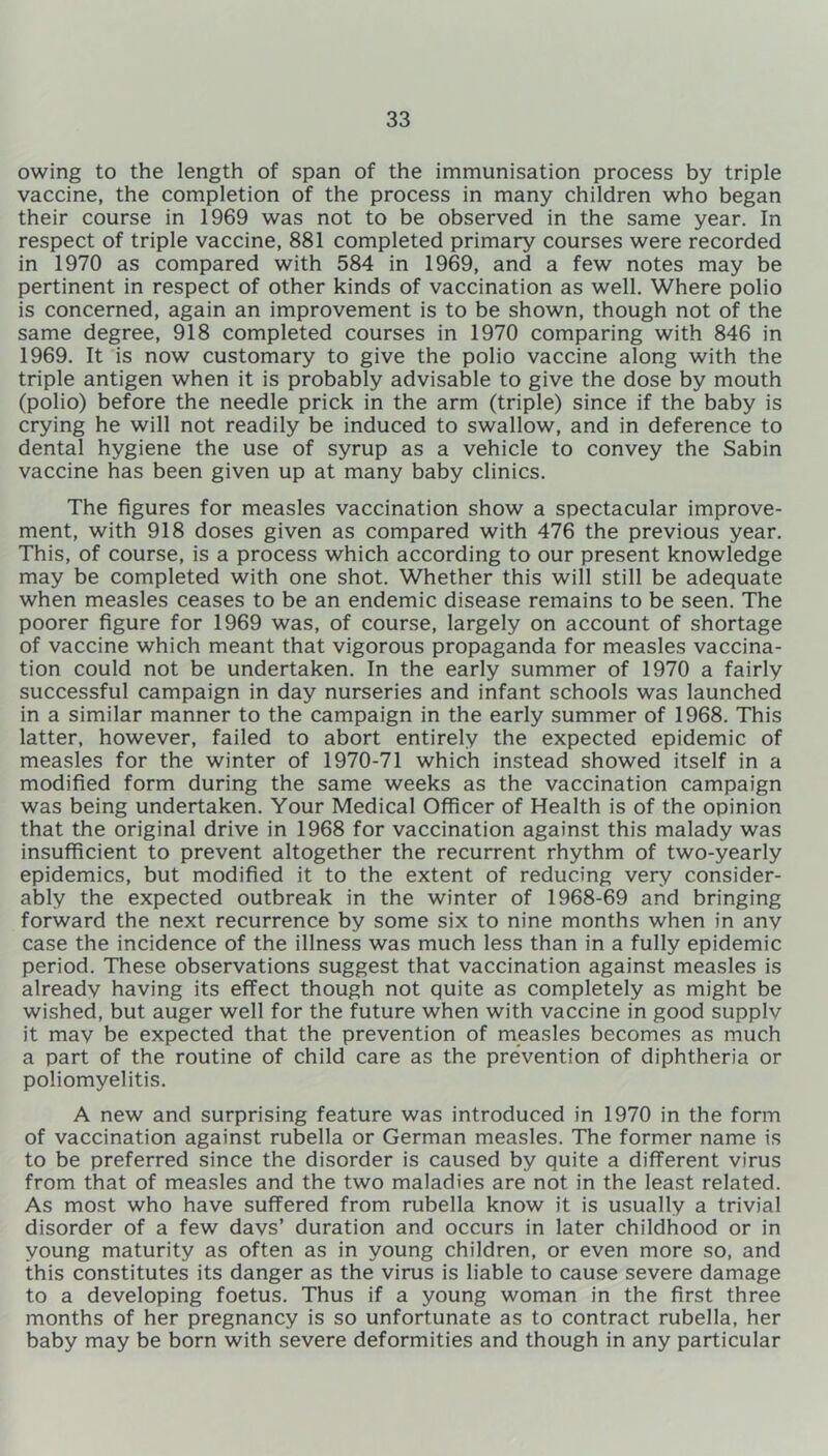 owing to the length of span of the immunisation process by triple vaccine, the completion of the process in many children who began their course in 1969 was not to be observed in the same year. In respect of triple vaccine, 881 completed primary courses were recorded in 1970 as compared with 584 in 1969, and a few notes may be pertinent in respect of other kinds of vaccination as well. Where polio is concerned, again an improvement is to be shown, though not of the same degree, 918 completed courses in 1970 comparing with 846 in 1969. It is now customary to give the polio vaccine along with the triple antigen when it is probably advisable to give the dose by mouth (polio) before the needle prick in the arm (triple) since if the baby is crying he will not readily be induced to swallow, and in deference to dental hygiene the use of syrup as a vehicle to convey the Sabin vaccine has been given up at many baby clinics. The figures for measles vaccination show a spectacular improve- ment, with 918 doses given as compared with 476 the previous year. This, of course, is a process which according to our present knowledge may be completed with one shot. Whether this will still be adequate when measles ceases to be an endemic disease remains to be seen. The poorer figure for 1969 was, of course, largely on account of shortage of vaccine which meant that vigorous propaganda for measles vaccina- tion could not be undertaken. In the early summer of 1970 a fairly successful campaign in day nurseries and infant schools was launched in a similar manner to the campaign in the early summer of 1968. This latter, however, failed to abort entirely the expected epidemic of measles for the winter of 1970-71 which instead showed itself in a modified form during the same weeks as the vaccination campaign was being undertaken. Your Medical Officer of Health is of the opinion that the original drive in 1968 for vaccination against this malady was insufficient to prevent altogether the recurrent rhythm of two-yearly epidemics, but modified it to the extent of reducing very consider- ably the expected outbreak in the winter of 1968-69 and bringing forward the next recurrence by some six to nine months when in anv case the incidence of the illness was much less than in a fully epidemic period. These observations suggest that vaccination against measles is alreadv having its effect though not quite as completely as might be wished, but auger well for the future when with vaccine in good supplv it mav be expected that the prevention of measles becomes as much a part of the routine of child care as the prevention of diphtheria or poliomyelitis. A new and surprising feature was introduced in 1970 in the form of vaccination against rubella or German measles. The former name is to be preferred since the disorder is caused by quite a different virus from that of measles and the two maladies are not in the least related. As most who have suffered from rubella know it is usually a trivial disorder of a few davs’ duration and occurs in later childhood or in young maturity as often as in young children, or even more so, and this constitutes its danger as the virus is liable to cause severe damage to a developing foetus. Thus if a young woman in the first three months of her pregnancy is so unfortunate as to contract rubella, her baby may be born with severe deformities and though in any particular