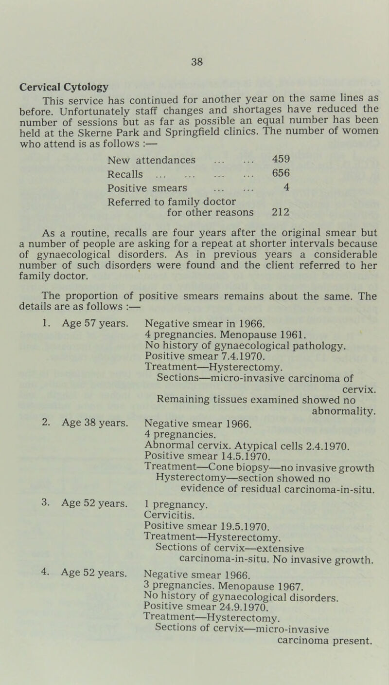 Cervical Cytology This service has continued for another year on the same lines as before. Unfortunately staff changes and shortages have reduced the number of sessions but as far as possible an equal number has been held at the Skerne Park and Springfield clinics. The number of women who attend is as follows :— New attendances 459 Recalls 656 Positive smears 4 Referred to family doctor for other reasons 212 As a routine, recalls are four years after the original smear but a number of people are asking for a repeat at shorter intervals because of gynaecological disorders. As in previous years a considerable number of such disorders were found and the client referred to her family doctor. The proportion of positive smears remains about the same. The details are as follows :— 1. Age 57 years. 2. Age 38 years. 3. Age 52 years. 4. Age 52 years. Negative smear in 1966. 4 pregnancies. Menopause 1961. No history of gynaecological pathology. Positive smear 7.4.1970. T reatment—Hysterectomy. Sections—micro-invasive carcinoma of cervix. Remaining tissues examined showed no abnormality. Negative smear 1966. 4 pregnancies. Abnormal cervix. Atypical cells 2.4.1970. Positive smear 14.5.1970. Treatment—Cone biopsy—no invasive growth Hysterectomy—section showed no evidence of residual carcinoma-in-situ. 1 pregnancy. Cervicitis. Positive smear 19.5.1970. Treatment—Hysterectomy. Sections of cervix—extensive carcinoma-in-situ. No invasive growth. Negative smear 1966. 3 pregnancies. Menopause 1967. No history of gynaecological disorders. Positive smear 24.9.1970. Treatment—Hysterectomy. Sections of cervix—micro-invasive carcinoma present.