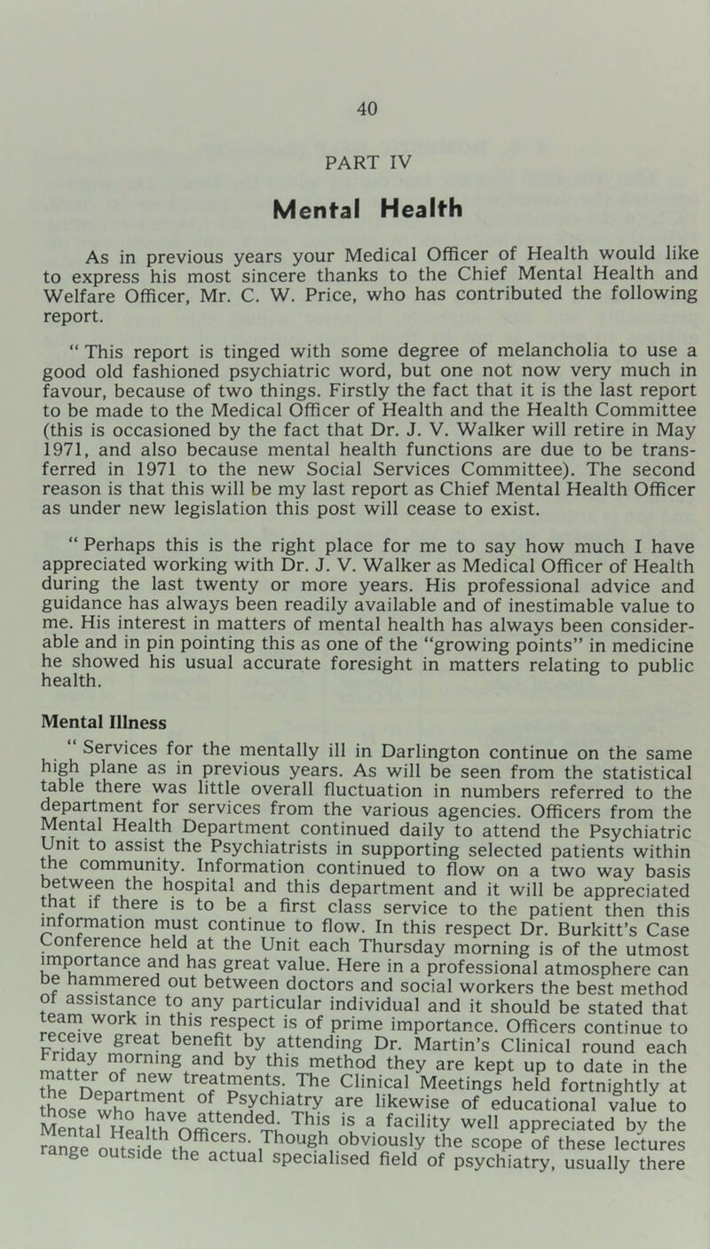 PART IV Mental Health As in previous years your Medical Officer of Health would like to express his most sincere thanks to the Chief Mental Health and Welfare Officer, Mr. C. W. Price, who has contributed the following report. “ This report is tinged with some degree of melancholia to use a good old fashioned psychiatric word, but one not now very much in favour, because of two things. Firstly the fact that it is the last report to be made to the Medical Officer of Health and the Health Committee (this is occasioned by the fact that Dr. J. V. Walker will retire in May 1971, and also because mental health functions are due to be trans- ferred in 1971 to the new Social Services Committee). The second reason is that this will be my last report as Chief Mental Health Officer as under new legislation this post will cease to exist. “ Perhaps this is the right place for me to say how much I have appreciated working with Dr. J. V. Walker as Medical Officer of Health during the last twenty or more years. His professional advice and guidance has always been readily available and of inestimable value to me. His interest in matters of mental health has always been consider- able and in pin pointing this as one of the “growing points” in medicine he showed his usual accurate foresight in matters relating to public health. Mental Illness Services for the mentally ill in Darlington continue on the same high plane as in previous years. As will be seen from the statistical table there was little overall fluctuation in numbers referred to the department for services from the various agencies. Officers from the Mental Health Department continued daily to attend the Psychiatric Unit to assist the Psychiatrists in supporting selected patients within the community. Information continued to flow on a two way basis between the hospital and this department and it will be appreciated that it there is to be a first class service to the patient then this information must continue to flow. In this respect Dr. Burkitt’s Case Conference held at the Unit each Thursday morning is of the utmost importance and has great value. Here in a professional atmosphere can be hammered out between doctors and social workers the best method of assistance to any particular individual and it should be stated that rpn!^LY0r lhlS ^sPect is °f Prime importance. Officers continue to grGat bene5tuby attending Dr- Martin’s Clinical round each morning and by this method they are kept up to date in the thpUnr °f ,new treatments- The Clinical Meetings held fortnightly at thos<?whn h™ °f, PT,hiVj are likewise of educational value to Mental Heiith nff: tence^, .s a facility well appreciated by the Se „S ,? c?' Though obviously the scope of these lectures te actual specialised field of psychiatry, usually there