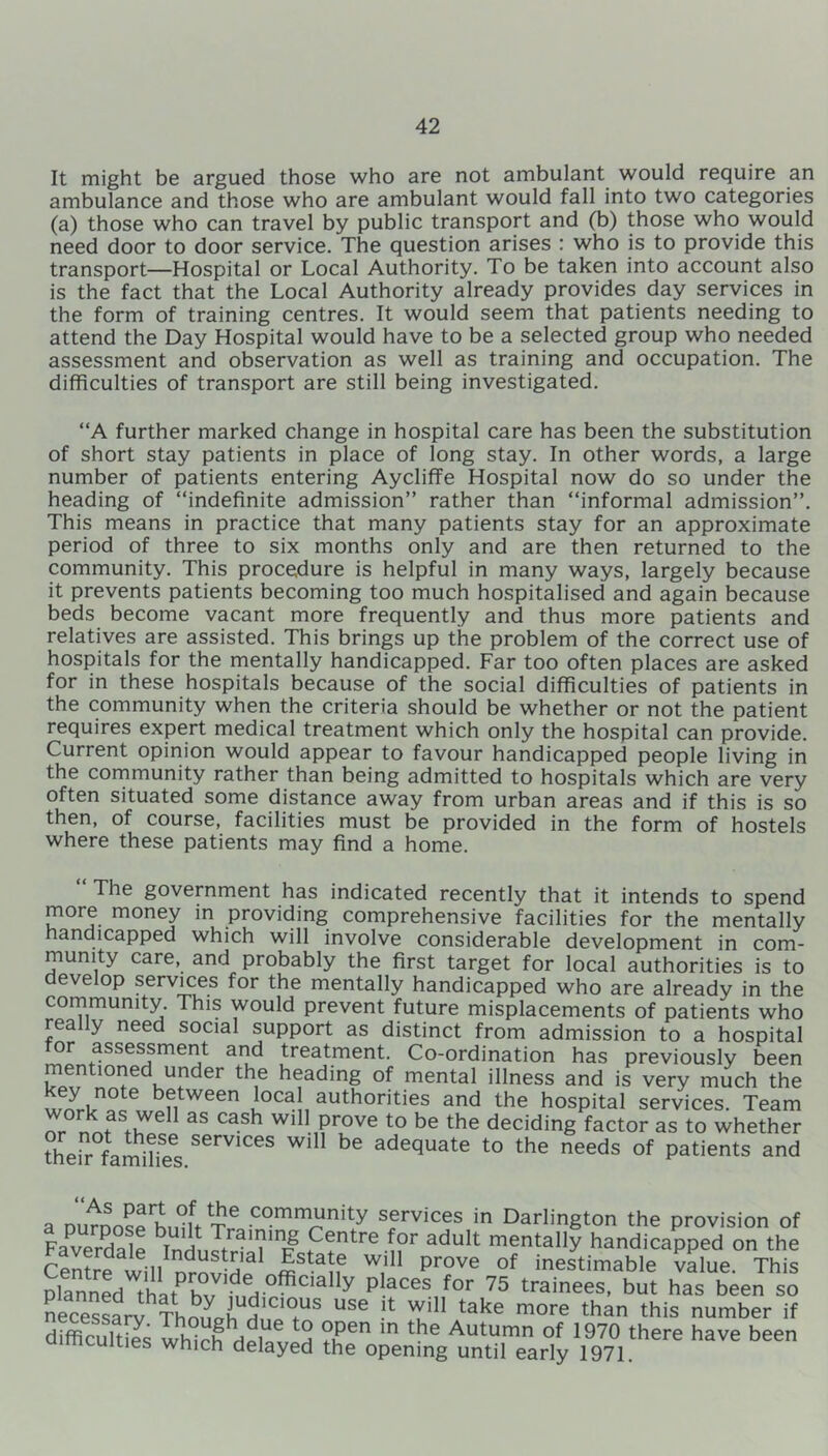 It might be argued those who are not ambulant would require an ambulance and those who are ambulant would fall into two categories (a) those who can travel by public transport and (b) those who would need door to door service. The question arises : who is to provide this transport—Hospital or Local Authority. To be taken into account also is the fact that the Local Authority already provides day services in the form of training centres. It would seem that patients needing to attend the Day Hospital would have to be a selected group who needed assessment and observation as well as training and occupation. The difficulties of transport are still being investigated. “A further marked change in hospital care has been the substitution of short stay patients in place of long stay. In other words, a large number of patients entering Aycliffe Hospital now do so under the heading of “indefinite admission” rather than “informal admission”. This means in practice that many patients stay for an approximate period of three to six months only and are then returned to the community. This procedure is helpful in many ways, largely because it prevents patients becoming too much hospitalised and again because beds become vacant more frequently and thus more patients and relatives are assisted. This brings up the problem of the correct use of hospitals for the mentally handicapped. Far too often places are asked for in these hospitals because of the social difficulties of patients in the community when the criteria should be whether or not the patient requires expert medical treatment which only the hospital can provide. Current opinion would appear to favour handicapped people living in the community rather than being admitted to hospitals which are very often situated some distance away from urban areas and if this is so then, of course, facilities must be provided in the form of hostels where these patients may find a home. The government has indicated recently that it intends to spend more money in providing comprehensive facilities for the mentally handicapped which will involve considerable development in com- munity care, and probably the first target for local authorities is to develop services for the mentally handicapped who are already in the community. This would prevent future misplacements of patients who rea y need social support as distinct from admission to a hospital tor assessment and treatment. Co-ordination has previously been mentioned under the heading of mental illness and is very much the St™ 6, between local authorities and the hospital services. Team Z U aS CaSh Wl11 Prove to be the deciding factor as to whether their families SGrV1CeS adequate to the needs of patients and a mimnSc community services in Darlington the provision of Faverdale InH Jt ,C?ntre adult mentally handicapped on the Centre will nrnJ'd3 nfta[f w,' 1 prove of inestimable value. This planed that ta t? ^ Places for 75 trainees, but has been so necessary Thoneh h.'CC USe T take more than this number if difficulties which del a ?u en ln tke Autumn of 1970 there have been ties which delayed the opening until early 1971.