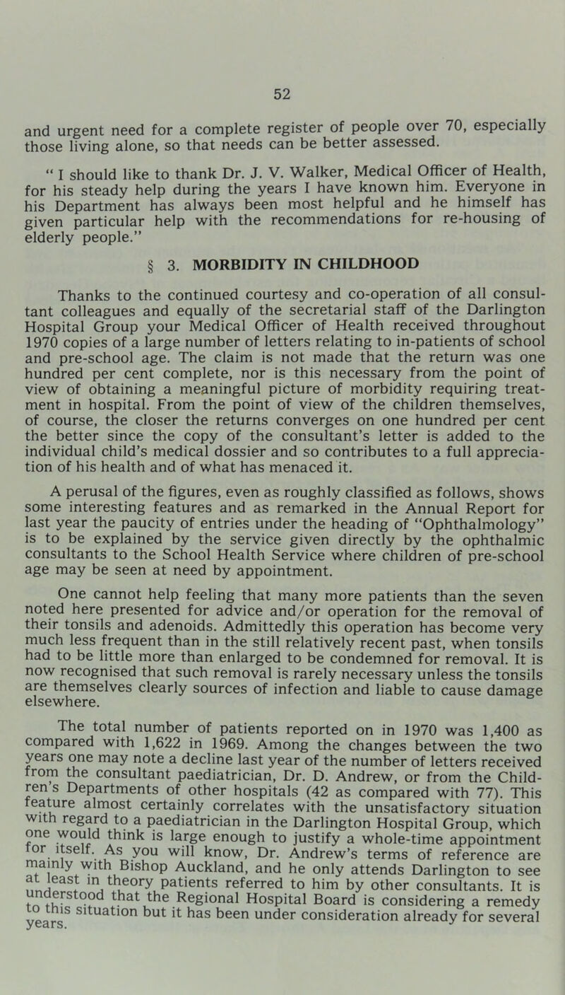 and urgent need for a complete register of people over 70, especially those living alone, so that needs can be better assessed. “ I should like to thank Dr. J. V. Walker, Medical Officer of Health, for his steady help during the years I have known him. Everyone in his Department has always been most helpful and he himself has given particular help with the recommendations for re-housing of elderly people.” § 3. MORBIDITY IN CHILDHOOD Thanks to the continued courtesy and co-operation of all consul- tant colleagues and equally of the secretarial staff of the Darlington Hospital Group your Medical Officer of Health received throughout 1970 copies of a large number of letters relating to in-patients of school and pre-school age. The claim is not made that the return was one hundred per cent complete, nor is this necessary from the point of view of obtaining a meaningful picture of morbidity requiring treat- ment in hospital. From the point of view of the children themselves, of course, the closer the returns converges on one hundred per cent the better since the copy of the consultant’s letter is added to the individual child’s medical dossier and so contributes to a full apprecia- tion of his health and of what has menaced it. A perusal of the figures, even as roughly classified as follows, shows some interesting features and as remarked in the Annual Report for last year the paucity of entries under the heading of “Ophthalmology” is to be explained by the service given directly by the ophthalmic consultants to the School Health Service where children of pre-school age may be seen at need by appointment. One cannot help feeling that many more patients than the seven noted here presented for advice and/or operation for the removal of their tonsils and adenoids. Admittedly this operation has become very much less frequent than in the still relatively recent past, when tonsils had to be little more than enlarged to be condemned for removal. It is now recognised that such removal is rarely necessary unless the tonsils are themselves clearly sources of infection and liable to cause damage elsewhere. The total number of patients reported on in 1970 was 1,400 as compared with 1,622 in 1969. Among the changes between the two years one may note a decline last year of the number of letters received from the consultant paediatrician, Dr. D. Andrew, or from the Child- ren s Departments of other hospitals (42 as compared with 77). This feature almost certainly correlates with the unsatisfactory situation with regard to a paediatrician in the Darlington Hospital Group, which one would think is large enough to justify a whole-time appointment or itself. As you will know, Dr. Andrew’s terms of reference are main y with Bishop Auckland, and he only attends Darlington to see ?,rJ~aS; in, tl]eory Patients referred to him by other consultants. It is . ,5FS 9®^ that the Regional Hospital Board is considering a remedy nis snuation but it has been under consideration already for several