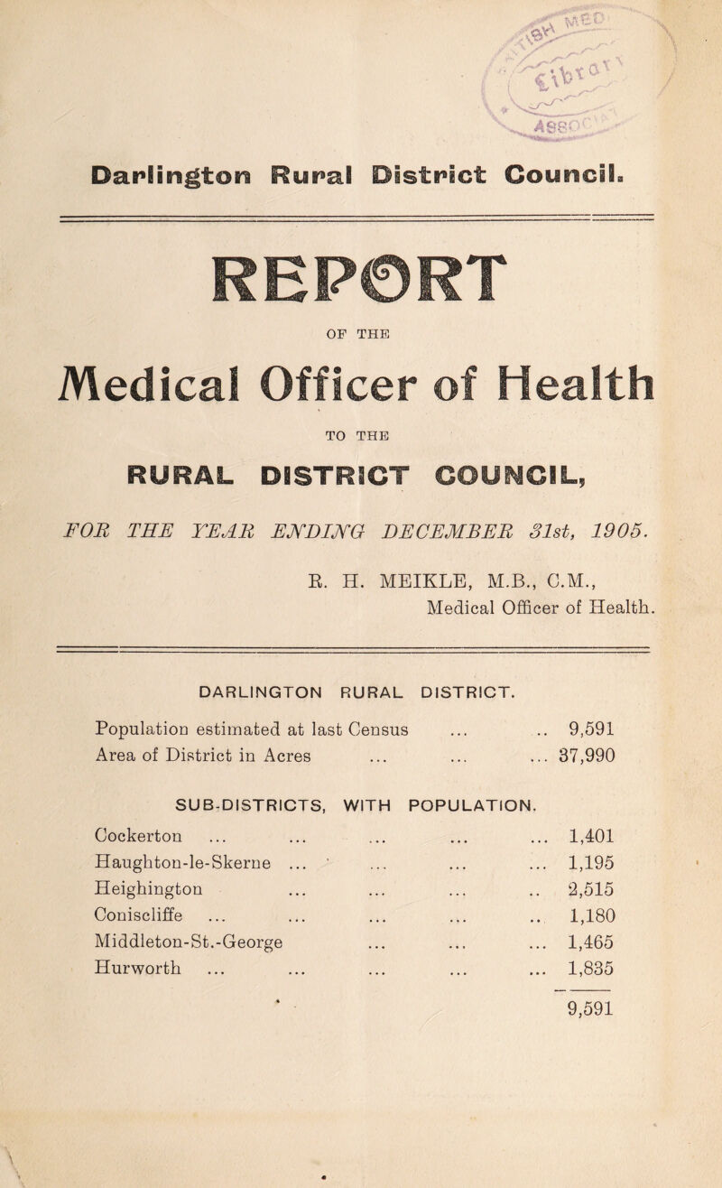 Darlington Rural District Council REPORT OF THE Medical Officer of Health TO THE RURAL DISTRICT COUNCIL, FOR THE YEAR ENDING DECEMBER Slat, 1905. R. H. MEIKLE, M.B., C.M., Medical Officer of Health. DARLINGTON RURAL DISTRICT. Population estimated at last Census ... .. 9,591 Area of District in Acres ... ... ... 37,990 SUB-DISTRICTS, WITH POPULATION. Cockerton ... ... ... ... ... 1,401 Haughton-le-Skerne ... ’ ... ... ... 1,195 Heighington ... ... ... .. 2,515 Coniscliffe ... ... ... ... ... 1,180 Middleton-St.-George ... ... ... 1,465 Hurworth ... ... ... ... ... 1,835
