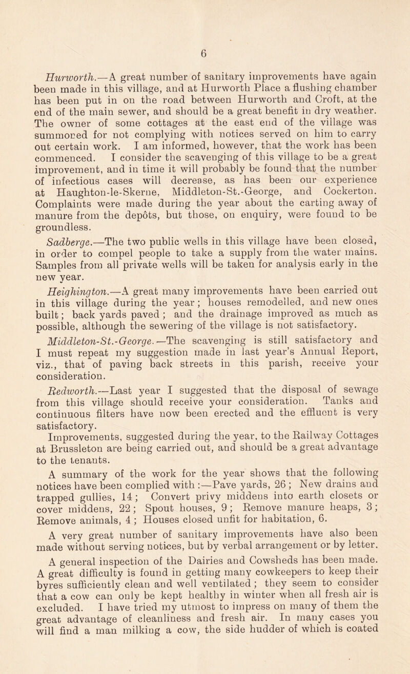 Hurworth.—A great number of sanitary improvements have again been made in this village, and at Hurworth Place a flushing chamber has been put in on the road between Hurworth and Croft, at the end of the main sewer, and should be a great benefit in dry weather. The owner of some cottages at the east end of the village was summoned for not complying with notices served on him to carry out certain work. I am informed, however, that the work has been commenced. I consider the scavenging of this village to be a great improvement, and in time it will probably be found that the number of infectious cases will decrease, as has been our experience at Haughton-le-Skerne, Middleton-St.-George, and Cockerton. Complaints were made during the year about the carting away of manure from the depots, but those, on enquiry, were found to be groundless. Sadberge.—The two public wells in this village have been closed, in order to compel people to take a supply from the water mains. Samples from all private wells will be taken for analysis early in the new year. Heighington.—A great many improvements have been carried out in this village during the year ; houses remodelled, and new ones built; back yards paved ; and the drainage improved as much as possible, although the sewering of the village is not satisfactory. Middleton-St.-George.— The scavenging is still satisfactory and I must repeat my suggestion made in last year’s Annual Report, viz., that of paving back streets in this parish, receive your consideration. Rediuorth.—Last year I suggested that the disposal of sewage from this village should receive your consideration. Tanks and continuous filters have now been erected and the effluent is very satisfactory. Improvements, suggested during the year, to the Railway Cottages at Brussleton are being carried out, and should be a great advantage to the tenants. A summary of the work for the year shows that the following notices have been complied with :—Pave yards, 26 ; New drains and trapped gullies, 14 ; Convert privy middens into earth closets or cover middens, 22 ; Spout houses, 9 ; Remove manure heaps, 3 ; Remove animals, 4 ; Houses closed unfit for habitation, 6. A very great number of sanitary improvements have also been made without serving notices, but by verbal arrangement or by letter. A general inspection of the Dairies and Cowsheds has been made. A great difficulty is found in getting many cowkeepers to keep their byres sufficiently clean and well ventilated ; they seem to consider that a cow can only be kept healthy in winter when all fresh air is excluded. I have tried my utmost to impress on many of them the great advantage of cleanliness and fresh air. In many cases you will find a man milking a cow, the side hudder of which is coated