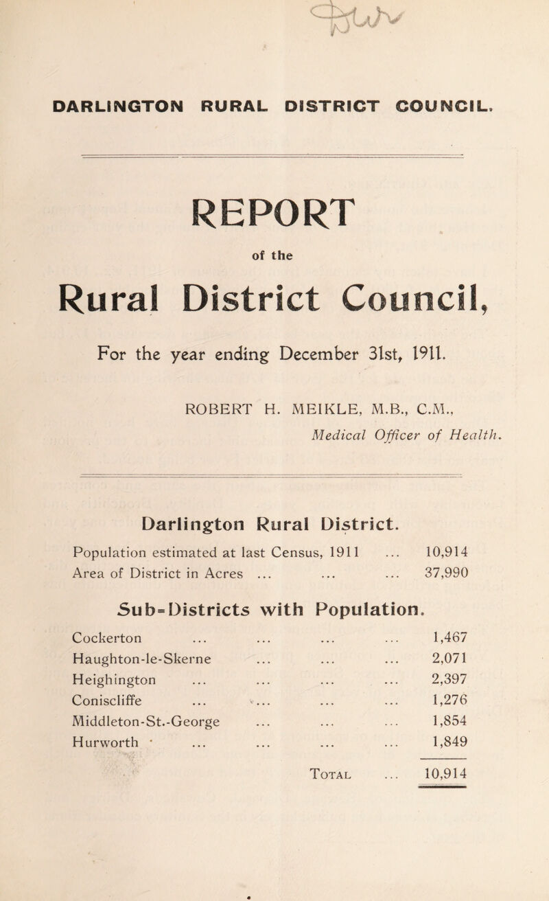 DARLINGTON RURAL DISTRICT COUNCIL. REPORT of the Rural District Council, For the year ending December 3lst, 19U. ROBERT H. MEIKLE, M.B., C.M., Medical Officer of Health, Darlington Rural District. Population estimated at last Census, 1911 ... 10,914 Area of District in Acres ... ... ... 37,990 Sub= Districts with Population. Cockerton ... ... ... ... 1,467 Haughton-le-Skerne ... ... ... 2,071 Heighington ... ... ... ... 2,397 Coniscliffe ... ... ... ... 1,276 Middleton-St.-George ... ... ... 1,854 Hurworth * ... ... ... ... 1,849 Total ... 10,914