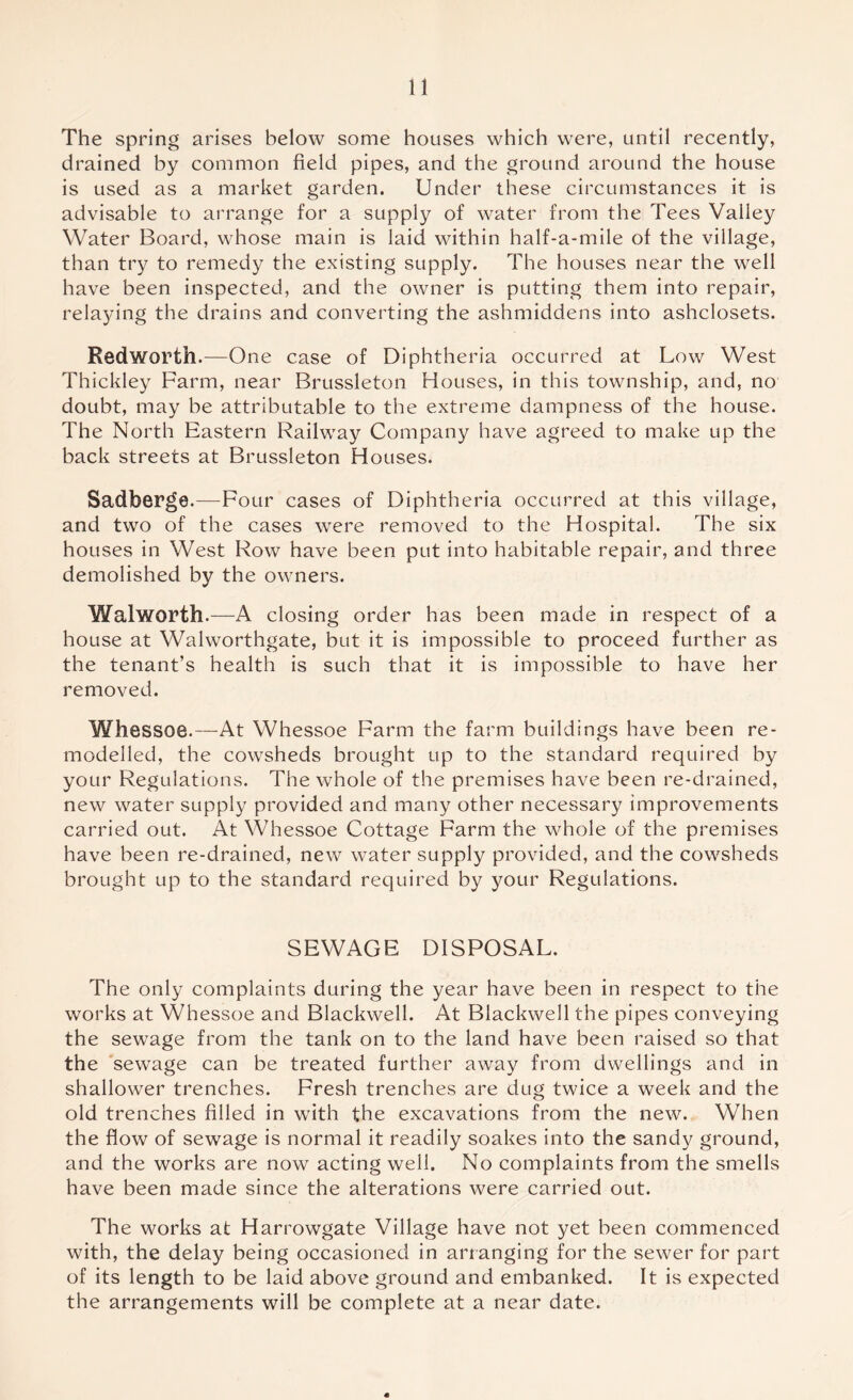 The spring arises below some houses which were, until recently, drained by common field pipes, and the ground around the house is used as a market garden. Under these circumstances it is advisable to arrange for a supply of water from the Tees Valley Water Board, whose main is laid within half-a-mile of the village, than try to remedy the existing supply. The houses near the well have been inspected, and the owner is putting them into repair, relaying the drains and converting the ashmiddens into ashclosets. Redworth.—One case of Diphtheria occurred at Low West Thickley Farm, near Brussleton Houses, in this township, and, no doubt, may be attributable to the extreme dampness of the house. The North Eastern Railway Company have agreed to make up the back streets at Brussleton Houses. Sadberge.—Four cases of Diphtheria occurred at this village, and two of the cases were removed to the Hospital. The six houses in West Row have been put into habitable repair, and three demolished by the owners. Walworth.—A closing order has been made in respect of a house at Walworthgate, but it is impossible to proceed further as the tenant’s health is such that it is impossible to have her removed. Whessoe.—At Whessoe Farm the farm buildings have been re- modelled, the cowsheds brought up to the standard required by your Regulations. The whole of the premises have been re-drained, new water supply provided and many other necessary improvements carried out. At Whessoe Cottage Farm the whole of the premises have been re-drained, new water supply provided, and the cowsheds brought up to the standard required by your Regulations. SEWAGE DISPOSAL. The only complaints during the year have been in respect to the works at Whessoe and Blackwell. At Blackwell the pipes conveying the sewage from the tank on to the land have been raised so that the sewage can be treated further away from dwellings and in shallower trenches. Fresh trenches are dug twice a week and the old trenches filled in with the excavations from the new. When the flow of sewage is normal it readily soakes into the sandy ground, and the works are now acting well. No complaints from the smells have been made since the alterations were carried out. The works at Harrowgate Village have not yet been commenced with, the delay being occasioned in arranging for the sewer for part of its length to be laid above ground and embanked. It is expected the arrangements will be complete at a near date. «