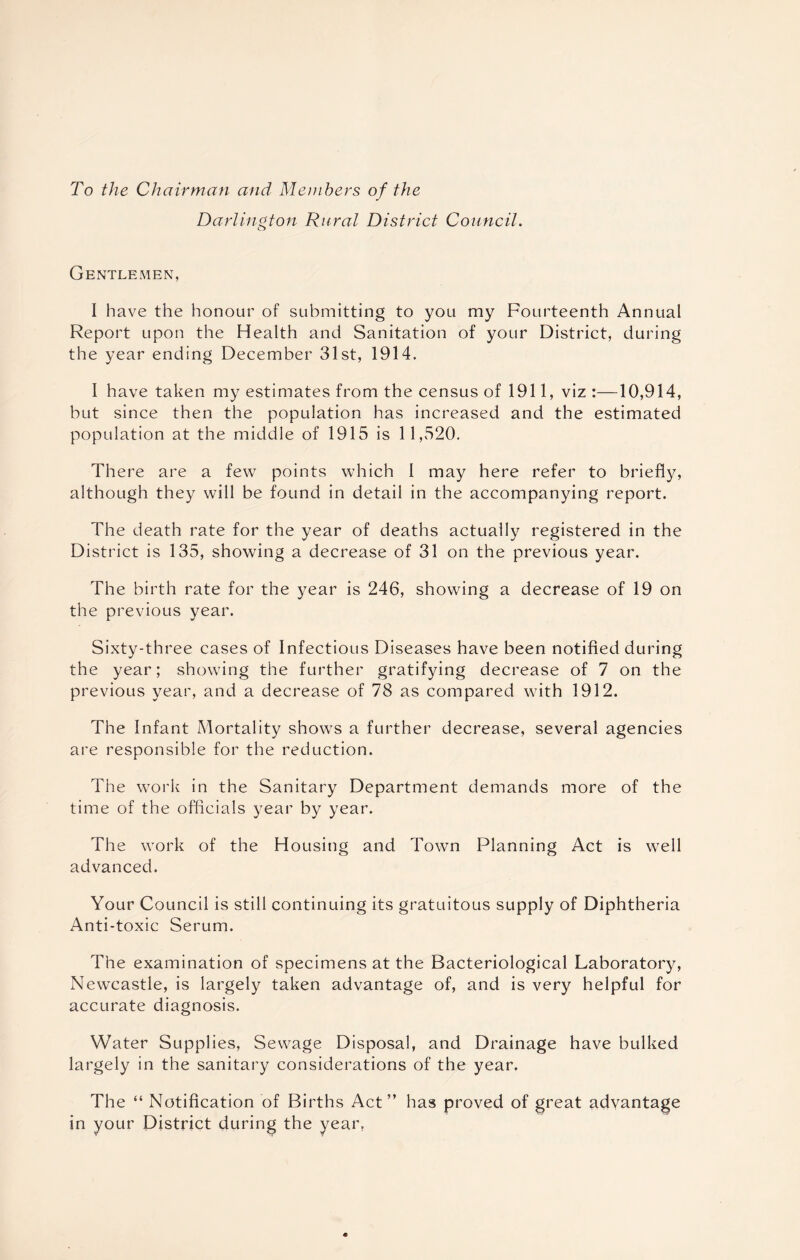 To the Chairman and Members of the Darlington Rural District Council. Gentlemen, I have the honour of submitting to you my Fourteenth Annual Report upon the Health and Sanitation of your District, during the year ending December 31st, 1914. I have taken my estimates from the census of 1911, viz :—10,914, but since then the population has increased and the estimated population at the middle of 1915 is 11,520. There are a few points which I may here refer to briefly, although they will be found in detail in the accompanying report. The death rate for the year of deaths actually registered in the District is 135, showing a decrease of 31 on the previous year. The birth rate for the year is 246, showing a decrease of 19 on the previous year. Sixty-three cases of Infectious Diseases have been notified during the year; showing the further gratifying decrease of 7 on the previous year, and a decrease of 78 as compared with 1912. The Infant Mortality shows a further decrease, several agencies are responsible for the reduction. The work in the Sanitary Department demands more of the time of the officials year by year. The work of the Housing and Town Planning Act is well advanced. Your Council is still continuing its gratuitous supply of Diphtheria Anti-toxic Serum. The examination of specimens at the Bacteriological Laboratory, Newcastle, is largely taken advantage of, and is very helpful for accurate diagnosis. Water Supplies, Sewage Disposal, and Drainage have bulked largely in the sanitary considerations of the year. The “ Notification of Births Act” has proved of great advantage in your District during the year.