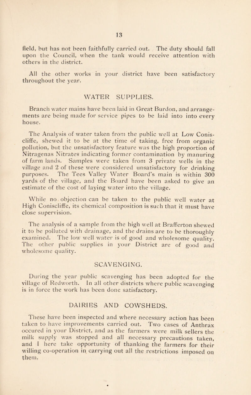 field, but has not been faithfully carried out. The duty should fall upon the Council, when the tank would receive attention with others in the district. All the other works in your district have been satisfactory throughout the year. WATER SUPPLIES. Branch water mains have been laid in Great Burdon, and arrange- ments are being made for service pipes to be laid into into every house. The Analysis of water taken from the public well at Low Conis- cliffe, shewed it to be at the time of taking, free from organic pollution, but the unsatisfactory feature was the high proportion of Nitragenas Nitrates indicating former contamination by manuring of farm lands. Samples were taken from 3 private wells in the village and 2 of these were considered unsatisfactory for drinking purposes. The Tees Valley Water Board’s main is within 300 yards of the village, and the Board have been asked to give an estimate of the cost of laying water into the village. While no objection can be taken to the public well water at High Coniscliffe, its chemical composition is such that it must have close supervision. The analysis of a sample from the high well at Brafferton shewed it to be polluted with drainage, and the drains are to be thoroughly examined. The low well water is of good and wholesome quality. The other public supplies in your District are of good and wholesome quality. SCAVENGING. During the year public scavenging has been adopted for the village of Redworth. In all other districts where public scavenging is in force the work has been done satisfactory. DAIRIES AND COWSHEDS. These have been inspected and where necessary action has been taken to have improvements carried out. Two cases of Anthrax occLired in your District, and as the farmers were milk sellers the milk supply was stopped and all necessary precautions taken, and I here take opportunity of thanking the farmers for their willing co-operation in carrying out all the restrictions imposed on them,