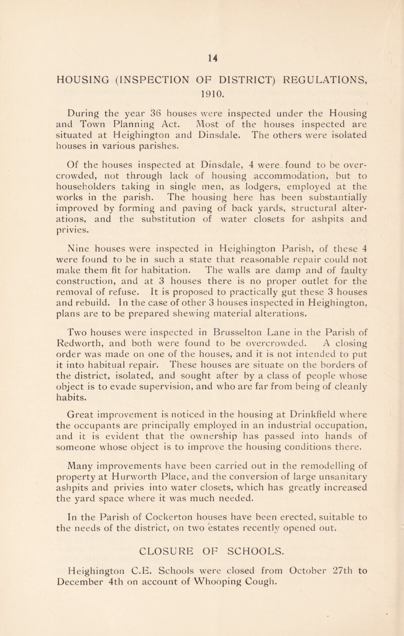 HOUSING (INSPECTION OF DISTRICT) REGULATIONS, 1910. During the year 36 houses were inspected under the Housing and Town Planning Act. Most of the houses inspected are situated at Heighington and Dinsdale. The others were isolated houses in various parishes. Of the houses inspected at Dinsdale, 4 were found to be over- crowded, not through lack of housing accommodation, but to householders taking in single men, as lodgers, employed at the works in the parish. The housing here has been substantially improved by forming and paving of back yards, structural alter- ations, and the substitution of water closets for ashpits and privies. Nine houses were inspected in Heighington Parish, of these 4 were found to be in such a state that reasonable repair could not make them fit for habitation. The walls are damp and of faulty construction, and at 3 houses there is no proper outlet for the removal of refuse. It is proposed to practically gut these 3 houses and rebuild. In the case of other 3 houses inspected in Heighington, plans are to be prepared shewing material alterations. Two houses were inspected in Brusselton Lane in the Parish of Redworth, and both were found to be overcrowded. A closing order was made on one of the houses, and it is not intended to put it into habitual repair. These houses are situate on the borders of the district, isolated, and sought after by a class of people whose object is to evade supervision, and who are far from being of cleanly habits. Great improvement is noticed in the housing at Drinkfield where the occupants are principally employed in an industrial occupation, and it is evident that the ownership has passed into hands of someone whose object is to improve the housing conditions there. Many improvements have been carried out in the remodelling of property at Hurworth Place, and the conversion of large unsanitary ashpits and privies into water closets, which has greatly increased the yard space where it was much needed. In the Parish of Cockerton houses have been erected, suitable to the needs of the district, on two estates recently opened out. CLOSURE OF SCHOOLS. Heighington C.E. Schools were closed from October 27th to December 4th on account of Whooping Cough.